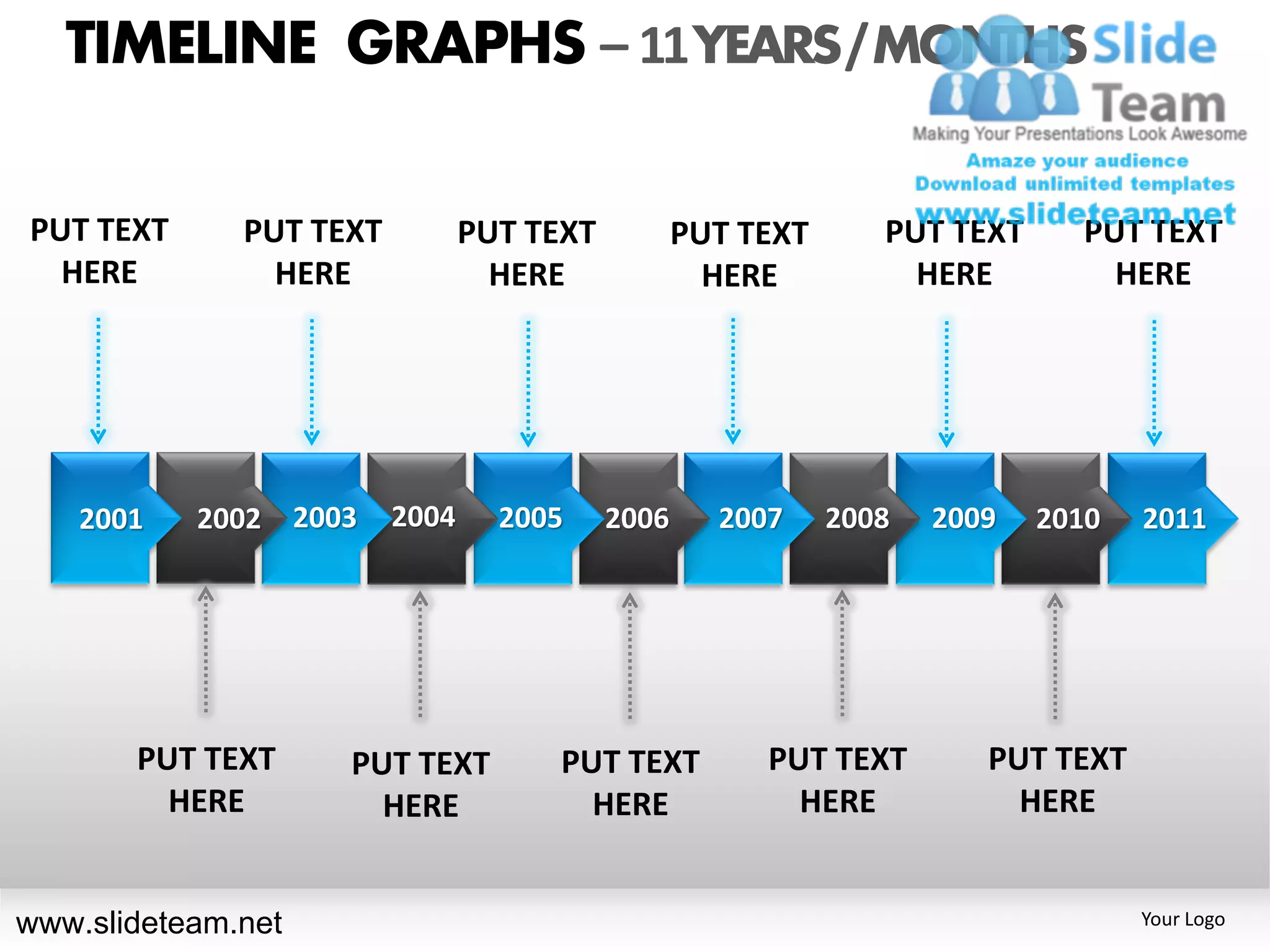 TIMELINE GRAPHS – 11 YEARS / MONTHS

PUT TEXT      PUT TEXT          PUT TEXT          PUT TEXT      PUT TEXT     PUT TEXT
  HERE          HERE              HERE              HERE          HERE         HERE




    2001   2002 2003     2004     2005     2006     2007     2008   2009   2010   2011




       PUT TEXT     PUT TEXT         PUT TEXT          PUT TEXT        PUT TEXT
         HERE         HERE             HERE              HERE            HERE


www.slideteam.net                                                                 Your Logo
 
