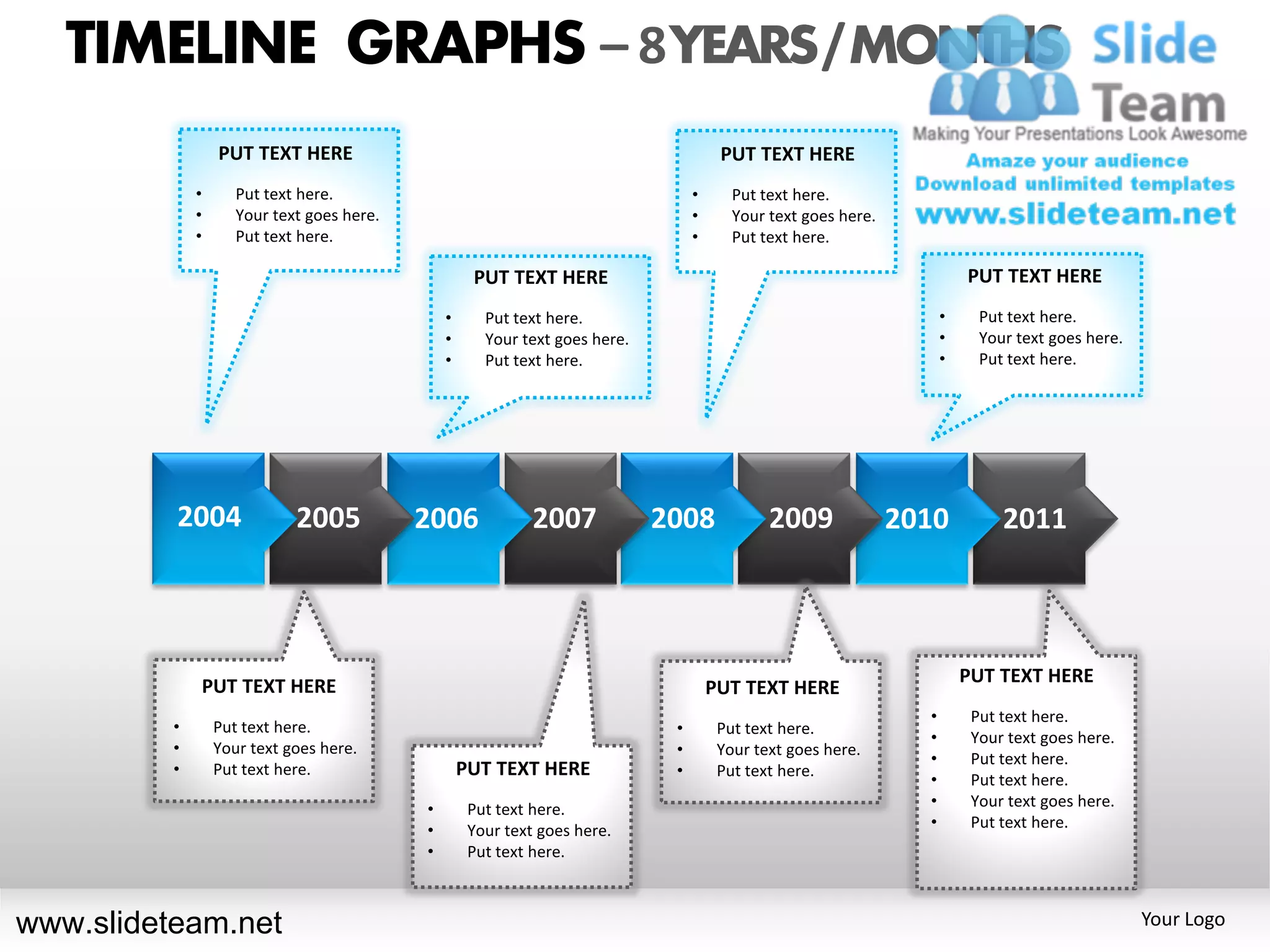 TIMELINE GRAPHS – 8 YEARS / MONTHS
                  PUT TEXT HERE                                                         PUT TEXT HERE
              •      Put text here.                                                •      Put text here.
              •      Your text goes here.                                          •      Your text goes here.
              •      Put text here.                                                •      Put text here.

                                                     PUT TEXT HERE                                                         PUT TEXT HERE
                                                •      Put text here.                                                  •     Put text here.
                                                •      Your text goes here.                                            •     Your text goes here.
                                                •      Put text here.                                                  •     Put text here.




          2004               2005           2006              2007            2008             2009              2010           2011



                                                                                                                           PUT TEXT HERE
              PUT TEXT HERE                                                            PUT TEXT HERE
                                                                                                                   •        Put text here.
          •       Put text here.                                               •        Put text here.
                                                                                                                   •        Your text goes here.
          •       Your text goes here.                                         •        Your text goes here.
                                                                                                                   •        Put text here.
          •       Put text here.                    PUT TEXT HERE              •        Put text here.
                                                                                                                   •        Put text here.
                                            •        Put text here.                                                •        Your text goes here.
                                            •        Your text goes here.                                          •        Put text here.
                                            •        Put text here.



www.slideteam.net                                                                                                                                   Your Logo
 