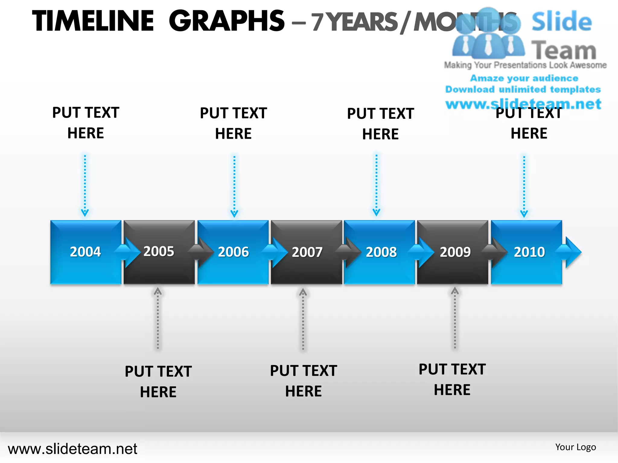 TIMELINE GRAPHS – 7 YEARS / MONTHS

     PUT TEXT              PUT TEXT              PUT TEXT              PUT TEXT
       HERE                  HERE                  HERE                  HERE




        2004        2005     2006       2007       2008       2009       2010




                PUT TEXT              PUT TEXT              PUT TEXT
                  HERE                  HERE                  HERE


www.slideteam.net                                                               Your Logo
 