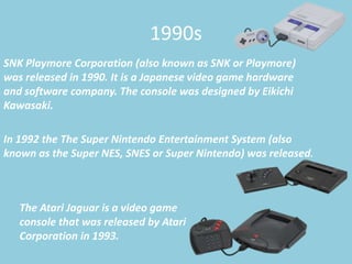 1990s
SNK Playmore Corporation (also known as SNK or Playmore)
was released in 1990. It is a Japanese video game hardware
and software company. The console was designed by Eikichi
Kawasaki.

In 1992 the The Super Nintendo Entertainment System (also
known as the Super NES, SNES or Super Nintendo) was released.



   The Atari Jaguar is a video game
   console that was released by Atari
   Corporation in 1993.
 