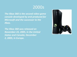 2000s
The Xbox 360 is the second video game
console developed by and produced for
Microsoft and the successor to the
Xbox.

The Xbox 360 was released on
November 22, 2005, in the United
States and Canada; December
2, 2005, in Europe.
 