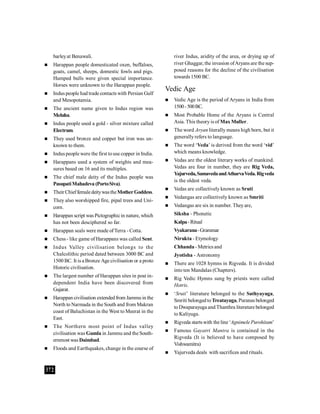 372
barleyat Benawali.
 Harappan people domesticated oxen, buffaloes,
goats, camel, sheeps, domestic fowls and pigs.
Humped bulls were given special importance.
Horses were unknown to the Harappan people.
 Indus people had trade contacts with Persian Gulf
and Mesopotamia.
 The ancient name given to Indus region was
Meluha.
 Indus people used a gold - silver mixture called
Electrum.
 They used bronze and copper but iron was un-
known to them.
 Indus people were the first touse copper in India.
 Harappans used a system of weights and mea-
sures based on 16 and its multiples.
 The chief male deity of the Indus people was
PasupatiMahadeva (PortoSiva).
 TheirChieffemaledeitywastheMotherGoddess.
 They also worshipped fire, pipal trees and Uni-
corn.
 Harappan script was Pictographicin nature, which
has not been desciphered so far.
 Harappan seals were made ofTerra - Cotta.
 Chess - like game of Harappans was called Sent.
 Indus Valley civilisation belongs to the
Chalcolithic period dated between 3000 BC and
1500 BC. It is a Bronze Age civilisation or a proto
Historic civilisation.
 The largest number of Harappan sites in post in-
dependent India have been discovered from
Gujarat.
 Harappan civilisation extendedfrom Jammu in the
North to Narmada in the South and from Makran
coast of Baluchistan in the West to Meerat in the
East.
 The Northern most point of Indus valley
civilisation was Gumla in Jammu and the South-
ernmost was Daimbad.
 Floods and Earthquakes, change in the course of
river Indus, aridity of the area, or drying up of
river Ghaggar, the invasion ofAryans are the sup-
posed reasons for the decline of the civilisation
towards1500 BC.
Vedic Age
 Vedic Age is the period of Aryans in India from
1500-500BC.
 Most Probable Home of the Aryans is Central
Asia. This theory is of Max Muller.
 The word Aryan literally means high born, but it
generallyrefers to language.
 The word ‘Veda’ is derived from the word ‘vid’
which means knowledge.
 Vedas are the oldest literary works of mankind.
Vedas are four in number, they are Rig Veda,
Yajurveda,SamavedaandAtharvaVeda.Rigveda
is the oldest veda.
 Vedas are collectively known as Sruti
 Vedangas are collectively known as Smriti
 Vedangas are six in number. Theyare,
Siksha - Phonetic
Kalpa-Ritual
Vyakarana-Grammar
Nirukta - Etymology
Chhanda- Metrics and
Jyotisha - Astronomy
 There are 1028 hymns in Rigveda. It is divided
into ten Mandalas (Chapters).
 Rig Vedic Hymns sung by priests were called
Hotris.
 ‘Sruti’ literature belonged to the Sathyayuga,
Smriti belongedtoTreatayuga, Puranas belonged
toDwaparayuga and Thanthra literature belonged
to Kaliyuga.
 Rigveda startswith the line ‘Agnimele Purohitam’
 Famous Gayatri Mantra is contained in the
Rigveda (It is believed to have composed by
Vishwamitra)
 Yajurveda deals with sacrifices and rituals.
 