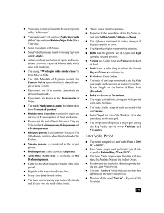 373
 Yajurvedic hymns are meant tobe sung bypriests
called ‘Adhavaryu’.
 Yajurveda is derived into two: SuklaYajurveda
(WhiteYajurveda)andKrishnaYajurVeda(Black
Yajurveda)
 Sama Veda deals with Music.
 Sama Vedic hymns are meant tobe sung bypriests
calledUdgatri.
 Atharva veda is a collection of spells and incan-
tations. Ayurvedaisa part ofAtharva Veda, which
deals with medicine.
 The saying, ‘‘Warbegins inthe minds ofmen’’is
from Atharva Veda.
 The 10th Mandala of Rigveda contain the
Purusha Sukta hymn which tells about the ori-
gin of caste system.
 Upanishads are 108 in number. Upanishads are
philosophical works
 Upanishads are known as the Jnanakantas of
Vedas.
 Thewords ‘SathyamevaJayate’have been taken
from‘MundakaUpanishad’
 Brahdaranya Upanishadwasthe first togivethe
doctrine of Transmigration of Soul and Karma.
 Puranas are the part of Smriti literature. Theyare
18in number 6vishnupuranas, 6sivapuranasand
6Brahmapuranas.
 Bhagvata purana is divided into18 skandas The
10th skanda mentions about the childhood of Sri
Krishna.
 Skanda purana is considered as the largest
purana.
 Brahmapuranaisalso known asAdipurana.
 Adhyatma Ramayana is included in the
Brahmantapurana.
 Cattle wasthe chiefmeasureofwealth ofthe vedic
period.
 Rigvedic tribe was referred to as Jana .
 Manyclans (vis) formed a tribe.
 The basic unit of society was kula or the family
and Kulapa was the head of the family.
 ‘Visah’was a cluster of gramas.
 Important tribal assemblies of the Rig Vedic pe-
riodwere Sabha, Samiti, VidhataandGana.
 The Aghanya mentioned in many passages of
Rigveda applies to cows.
 TheRigvedic religion was primitiveanimism.
 Indra was the greatest God of Aryans and Agni
occupied second position.
 Varuna wasGodofwater and YamawastheLord
of dead.
 Savitri was a solar diety to whom the famous
Gayatri Mantraisattributedto.
 Prithvi was Earth Godess.
 The battle of ten kings mentioned in the RigVeda
was fought on the division of water ofriver Ravi.
It was fought on the banks of River Ravi
(Purushni).
 Indra was known as Purandara.
 The people called Panis, during the Vedic period
were cattle breeders.
 TheVedic God in charge of truth and moral order
wasVaruna.
 Indra Played the role of the Warlord. He is also
considered as the rain god.
 The two priests who played a major part during
the Rig Vedic period were Vasishta and
Visvamitra.
Later Vedic Period
 The period assigned to Later Vedic Phase is 1000
BCto600BC.
 Later Vedic people used particular type of pot-
terycalled Painted Grey Ware(PGW)
 The Later Vedic Aryans were familiar with two
seas, the Arabian Sea and the Indian Ocean.
 Rice became the staple diet ofIndian people dur-
ing the Later Vedic Period.
 The term ‘Rashtra’ which indicates territoryfirst
appeared in the later vedic period.
 Mention of the word ‘Sudras’ - Rigveda (10th
Mandala)
 