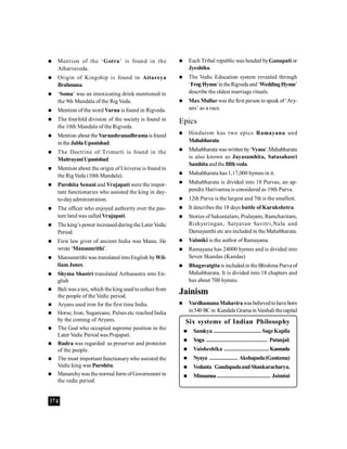 374
 Mention of the ‘Gotra’ is found in the
Atharvaveda.
 Origin of Kingship is found in Aitareya
Brahmana.
 ‘Soma’ was an intoxicating drink mentioned in
the 9th Mandala of the Rig Veda.
 Mention of the word Varna is found in Rigveda.
 The fourfold division of the society is found in
the 10th Mandala of the Rigveda.
 Mention about the Varnashranadhramais found
in the JablaUpanishad.
 The Doctrine of Trimurti is found in the
MaitrayaniUpanishad.
 Mention about the origin of Universe is found in
the RigVeda (10th Mandala).
 Purohita Senani and Vrajapati were the impor-
tant functionaries who assisted the king in day-
to-dayadministration.
 The officer who enjoyed authority over the pas-
ture land was called Vrajapati.
 The king’s power increasedduringthe LaterVedic
Period.
 First law giver of ancient India was Manu. He
wrote ‘Manusmrithi’.
 Manusmrithi was translated into English byWil-
liamJones.
 Shyma Shastri translated Arthasastra into En-
glish
 Bali was a tax, which the king used to collect from
the people of the Vedic period.
 Aryans used iron for the first time India.
 Horse, Iron, Sugarcane, Pulses etc reached India
by the coming of Aryans.
 The God who occupied supreme position in the
Later Vedic Period was Prajapati.
 Rudra was regarded as preserver and protector
of the people.
 The most important functionarywho assisted the
Vedic king was Purohita.
 Manarchywas the normal form ofGovernment in
the vedic period.
 Each Tribal republic was headed byGanapati or
Jyeshtha.
 The Vedic Education system revealed through
‘FrogHymn’intheRigvedaand‘WeddingHymn’
describe the oldest marriage rituals.
 Max Mullar was the first person tospeak of‘Ary-
ans’ as a race.
Epics
 Hinduism has two epics Ramayana and
Mahabharata.
 Mahabharata waswritten by‘Vyasa’.Mahabharata
is also known as Jayasamhita, Satasahasri
Samhitaandthefifth veda.
 Mahabharata has 1,17,000 hymns in it.
 Mahabharata is divided into 18 Purvas, an ap-
pendix Harivamsa is considered as 19th Purva.
 12th Purva is the largest and 7th is the smallest.
 It describes the 18 days battle of Kurukshetra.
 Stories ofSakuntalam, Pralayam, Ramcharitam,
Rishysringan, Satyavan Savitri,Nala and
Damayanthi etc are included in the Mahabharata.
 Valmiki is the author of Ramayana.
 Ramayana has 24000 hymns and is divided into
Seven Skandas (Kandas)
 Bhagavatgitais includedin theBhishma Purva of
Mahabharata. It is divided into 18 chapters and
has about 700 hymns.
Jainism
 VardhamanaMahavirawasbelievedtohaveborn
in540 BCin Kundala GramainVaishali thecapital
Six systems of Indian Philosophy
 Samkya ................................SageKapila
 Yoga ......................................... Patanjali
 Vaisheshika .............................. Kannada
 Nyaya ................... Akshapada(Gautama)
 Vedanta GaudapadaandShankaracharya.
 Mimamsa.................................... Jaimini
 