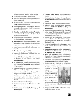 375
ofVajji. Now it is in Mussafar district in Bihar.
 He belonged to Jnatrika Kshatriya clan.
 Mahavira’s family was connected with the royal
familyof Magadha.
 The word ‘Jaina’ was originated from the word
‘Jina’which means conqueror.
 Jainism speaks about 24thinthankaras. Mahavira
was the 24th Thirthankara, who is considered as
the founder of Jainism.
 Rishabha was the first Thirthankara. Neminath
and Parswanatha were the 22nd and 23rd
Thirthankaras respectively.
 Bhagavatapurana, Vishnupurana, Vayupurana,
etc mentions about Rishabhadeva.
 Sidhartha, ruler of Nandadynasty which ruled
Kundalapuri, was the father of Vardhmana
Mahavira.
 Mahavira’smother wasTrissalaandYasodhawas
his wife.
 Jameli was the daughter of Mahavira.
 Mahavira is also known as ‘Vaishalia’as he was
born in Vaishali.
 He got Kaivalya at the age of 42 under a Sal tree
on the bank of river Rajpalika near Village
Jimbhrikagrama.
 At first Mahavira followed the practice of an as-
ceticgroup calledNirgrandhas , which earlier led
byParswanath.
 Makhali Gosala was a companion of Mahavira.
Who later founded the Ajivika sect.
 Mahavira attained Nirvana at the age of 72 at
Pavapuri near Rajagriha in 468BC.
 Jains observe the dayof his nirvana as Dipavali.
 Gautama Indrabhuti is considered as his first
desciple.
 Jain sacred texts are called Angas.
 Jain texts were written under Bhadrabahuin BC
296.
 Jain texts were written in the Prakritlanguage of
Ardhamagadhi.
 ‘Ahimsa ParamoDharma’isthe sacred hymn of
Jainism.
 Ahimsa, Satya, Asateya, Aparigriha and
Brahmacharya are the five major principles of
Jainism.
 Brahmacharya is theprincipleadded byMahavira.
 Mahavira taught the three Jewels of Jainism
(Triratna) - Right Faith, Right Knowledge and
RightConduct.
 The Jains repudiated the authority or infallibility
of the vedas. The Jains rejected the concept of
Universal soul or a supreme power as the creator
and sustainer of the Universe.
 Jainism does not condemn the Varna system.
Mahavira believed that all individuals irrespec-
tive ofcaste can strive for liberation through good
deeds and living.
 First Jain council was held at Pataliputra in the
fourth century BC under the leadership of
Stulabahu.
 Second Jain council was held at Vallabhipur in
third Century BC under the leadership of
Aryaskandil Nagarjuna Suri.
 Third Jain council was held at Vallabhipur in
Gujarat in 5th CenturyAD under the leadership
ofDevardhi Kshamasramana.
 Jainism was divided intotwo sects Swetambaras
and Digambaras after the first Jain Council.
 Digambaras are sky-clad or naked and
swetambaras are clad in white.
 Gomateshwara statue is
situated in Sravana
belgola.
 ‘Syad Vada’is a Jain phi-
losophy of Knowledge.
 Kharavela of Kalinga
gave patronage to
Jainism.
 Mahavir Jayanti and
Rakshabandan are the
festive occassions of
Jainism.
 Temple on the Mount Abu in Rajasthan is a fa-
mous centre of Jain worship.
Gomateshwara
 
