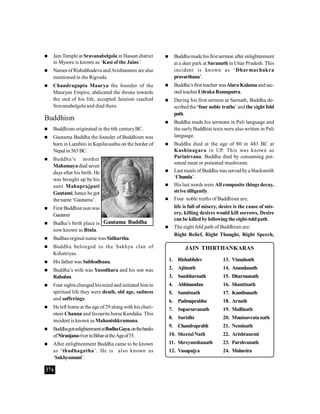 376
 Jain Temple at Sravanabelgola in Hassan district
in Mysore is known as ‘Kasi of the Jains’.
 Names of Rishabhadeva andArishtanemi are also
mentioned in the Rigveda.
 Chandragupta Maurya the founder of the
Mauryan Empire, abdicated the throne towards
the end of his life, accepted Jainism reached
Sravanabelgola and died there.
Buddhism
 Buddhism originated in the 6th centuryBC.
 Gautama Buddha the founder of Buddhism was
born in Lumbini in Kapilavasthu on the border of
Nepal in 563BC.
 Buddha’s mother
Mahamayadied seven
days after his birth. He
was brought up by his
aunt Mahaprajpati
Gautami, hence he got
the name ‘Gautama’.
 First Buddhist nun was
Gautami
 Budha’s birth place is
now known as Binla.
 Budhas orginal name was Sidhartha.
 Buddha belonged to the Sakhya clan of
Kshatriyas.
 His father was Subhodhana.
 Buddha’s wife was Yasodhara and his son was
Rahulan.
 Four sights changed hismind andinitiated him to
spiritual life they were death, old age, sadness
and sufferings.
 He left home at the age of29 along with his chari-
oteer Channa and favourite horse Kandaka. This
incident is known as Mahanishkramana.
 BuddhagotenlightenmentatBodhaGaya,onthebanks
ofNiranjanariverinBiharattheAgeof35.
 After enlightenment Buddha came to be known
as ‘thadhagatha’. He is also known as
‘Sakhyamuni’.
1. Rishabhdev
2. Ajitnath
3. Sambhavnath
4. Abhinandan
5. Sumitnath
6. Padmaprabhu
7. Suparsavanath
8. Suridhi
9. Chandraprabh
10. Sheetal Nath
11. Shreyanshanath
12. Vasupujya
13. Vimalnath
14. Anandanath
15. Dharmanath
16. Shantinath
17. Kunthunath
18. Arnath
19. Mallinath
20. Munisuvratanath
21. Neminath
22. Arishtanemi
23. Parshvanath
24. Mahavira
JAIN THIRTHANKARAS
 Buddha made hisfirst sermon after enlightenment
at a deer park at Saranath in Uttar Pradesh. This
incident is known as ‘Dharmachakra
pravarthana’.
 Buddha’s first teacher wasAlara Kalamaandsec-
ond teacher UdrakaRamaputra.
 During his first sermon at Sarnath, Buddha de-
scribed the ‘four noble truths’ andthe eight fold
path.
 Buddha made his sermons in Pali language and
the earlyBuddhist texts were also written in Pali
language.
 Buddha died at the age of 80 in 483 BC at
Kushinagara in UP. This was known as
Parinirvana. Buddha died by consuming poi-
soned meat or poisoned mushroom.
 Last meals of Buddha was served bya blacksmith
‘Chunda’.
 His last words were All composite things decay,
strive diligently.
 Four noble truths of Buddhism are:
life is full of misery, desire is the cause of mis-
ery, killing desires would kill sorrows, Desire
can be killedbyfollowing the eight-toldpath.
 The eight fold path of Buddhism are:
Right Belief, Right Thought, Right Speech,
Gautama Buddha
 