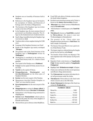 378
 Sangham was an Assembly of literature held at
Madhurai.
 References to the Sangham Age can be found in
the inscriptions of Ashoka, and Kharavela of
Kalinga and in the Indica of Megastenese.
 The literature of the Sangham Age was written
mostlyin the form of Poetry.
 In the Sangham Age, the most common form of
government was hereditary monarchy. The vil-
lage was the fundamental unit of administration.
 Small village Assembliesduringthe Sangham Age
were known as Arai.
 Tradition refers tothree sangham lasting for 9,900
years.
 Language of the Sangham literature wasTamil
 People of the Sangham Age mainly worshiped
‘Murugan’.
 The greatest work of the Tamil literature of the
Sangham Age is Tholkappium written by
Tholkappiyar.
 Tholkappium is considered as the earliest sur-
viving Tamil literarywork. It is a book on Tamil
grammar.
 The Capital ofthe Pandyas was at Madhurai.
 Uraiyur was the capital ofCholas, known for cot-
ton trade.
 Vanchi was the capital of Cheras.
 Silappadigaram, Manimegalai and
Jeevakachintamani are the three epics of
Sangham literature.
 Korkai was the main seaport of the Pandyas.
 Megastanese described Pandya Kingdom as
‘Pearl’ as it was ruled bywomen.
 Kaveripumpatnam was the main sea port ofthe
Cholas.
 Silappatigaram as written by Ilango Adikal. It
describes the love storyofKovalan and Kannaki
 Nedujezhian is the Pandyan king mentioned in
Silapadigaram.
 Satanar wrote ‘Manimekhalai’ which is alsoan
epic and tells about the story of the daughter of
Kannaki and Kovalan.
 Manimekhalai gives reference about Buddhism.
FAMOUS ERAS
VikramEra ........................................ 58BC
Saka Era .......................................... 78AD
Gupta Era ...................................... 320AD
HijraEra ........................................ 622AD
KollamEra ..................................... 825AD
IllahiEra .......................................1583AD
 II and XIII rock edicts of Ashoka mention about
the South Indian kingdoms.
 Karikala most prominent among earlyCholas is
known as the master of seven notes ofmusic.
 ‘Bharatam’was a Tamil version of Mahabharata
sung byPerundevanar.
 ‘Manimekhalai’is looked upon as the Tamil Od-
yssey.
 Thirukkural is known as Tamil Bible compiled
by Thiruvalluvar. His statue is seen near
Vivekanandappara in Kanyakumari.
 The greatest of the Chera rulers was
Senguttuvanchera alsoknown as ‘RedChera’.He
built a temple for Kannaki.
 The famous Chera port Muziris was a great cen-
tre of Indo-Roman Trade.
 Thelargest single tax collectedduring theSangha
period was the land tax called Karai.
 The founder of later Cholas was Rajaraja I The
most important ruler ofthisdynastywas Rajendra
Chola.
 Rajendra Chola is also known as ‘Gagaikonda
Chola’Helaternamedhiscapital as‘Gangaikonda
Cholapuram’.
 RajaRajaI built‘Brihadeswaratemple’atTanjore.
 Cholaswere well known for their naval supremacy
and efficient village administration.
 The Utharameroor inscription tells about the lo-
cal self government under the cholas.
 Thirukkural ofThiruvalluvar is the Tamil work
which is known also as the fifth Veda.
 Jivaka Chintamanithethirdepic oftheTamil was
written byTirukkadevar.
 