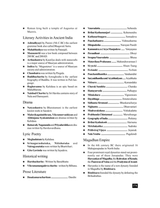 379
 Roman king built a temple of Augustus at
Muziris.
Literary Activities in Ancient India
 Ashtadhyayi by Panini (5th C.BC) the earliest
grammar book also called Bhagavati Sutra.
 Mahabhashyawaswritten byPatanjali.
 Manusmriti was a law book composed between
200BC and200AD.
 Arthashastra by Kautilya deals with statecrafts
is a major source of Mauryan administration.
 Indica by ‘Megastenes’ is a source of Mauryan
societyand administration.
 Chandsutra was written byPingala.
 Buddhacharita by Aswaghosha is the earliest
biography of Buddha. It was written in Pali lan-
guage.
 Raghuvamsa by Kalidasa is an epic based on
Mahabharata.
 Naishad Charita bySri Harsha contains storyof
Nala and Damayanti.
Drama
 Natyashastra by Bharatamuni is the earliest
known work in Sanskrit.
 Malavikagnimithram, Vikramorvashiyan and
Abhinjana Syakuntalam are dramas written by
Kalidasa.
 Ratnavali, NaganandaandPriyadarshikaaredra-
mas written byHarshavardhana.
Lyric Poetry
 MeghadutambyKalidasa
 Srinagarashataka, Nitishataka and
Vairagyasatakawere written byBhartrihari.
 Gita Govinda was written byJayadeva.
Historical writing
 Harshacharita -Written byBanabhatta
 Vikramamangadevacharita-writtenbyBilhana.
Prose Literature
 Dasakumaracharitam ........................ Dandin
 Vasavadatta ...................................... Subandu
 BrihatKathamanjari ................. Kshemendra
 Kathasaritsagara........................... Somadeva
 Panchathantra ......................... Vishnusharma
 Hitopadesha ........................... Narayan Pandit
 KamasutraandAryaManjushree ..... Vatsyayana
 Pavandhoot .......................................... Dhoyi
 SwapnaVasavadatta ............................. Bhasa
 MatavilasaPrahasana ....... Mahendravarman I
 Si-yu-ki ..................................... Hiuen Tsang
 Fo-kuoki ........................................... Fa-hien
 Panchasidhantika ........................ Varahamihir
 SuryasidhantikaandAryabhatiyam....Aryabhatta
 Nitisara ....................................... Kamandaka
 Charak Samhita ............................... Charaka
 Hastayurveda ................................... Palkapya
 Mitakshara ................................. Vigneswara
 Dayabhaga ................................ Jimutavahana
 Sidhanta Siromani................ Bhaskaracharya
 Nighantu .................................... Dhanvantari
 Mudrarakshasa ......................... Vishakadatta
 PrabhandaChintamani .............. Meruthunga
 GeographyofIndia............................ Ptolemy
 BrihatKathakosh ............................ Harisena
 Mrichakatika ................................... Sudraka
 PrithvirajVijaya .............................. Jayanak
 NalaVemba ................................... Pugalendi
Magadhan Empire
 In the 6th century BC there originated 16
Mahajanapadas in North India
 Four prominent royal dynasties stand out promi-
nently out of these Janapadas. They were
HaryankasofMagadha,theIkshvakus ofKosala,
the PauravasofVatsaandthePradyotasofAvanti.
 Haryanka is the name of a new dynasty founded
in Magadha byBimbisara.
 Bimbisara founded the dynastyby defeating the
Brihadrathas.
 