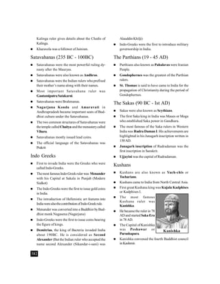 382
Kalinga ruler gives details about the Chedis of
Kalinga.
 Kharavela was a follower ofJainism.
Satavahanas (235 BC - 100BC)
 Satavahanas were the most powerful ruling dy-
nasty after the Mauryas.
 Satavahanas were also known as Andhras.
 Satavahanas were the Indian rulers who prefixed
their mother’s name along with their names.
 Most important Satavahana ruler was
GautamiputraSatakarni.
 Satavahanas were Brahmanas.
 Nagarjuna Konda and Amaravati in
Andhrapradesh became important seats of Bud-
dhist culture under the Satavahanas.
 The two common structures of Satavahanas were
thetemple calledChaitya andthemonasterycalled
Vihara.
 Satavahanas mostly issued lead coins.
 The official language of the Satavahanas was
Prakrit
Indo Greeks
 First to invade India were the Greeks who were
called Indo-Greeks.
 Themost famousIndo-Greekruler was Menander
with his Capital at Sakala in Punjab (Modern
Sialkot)
 The Indo-Greeks were the first toissue gold coins
in India.
 The introduction of Hellenistic art features into
IndiawerealsothecontributionofIndo-Greekrule.
 Menander was converted into a Buddhist byBud-
dhist monk Nagasena (Nagarjuna)
 Indo-Greeks were the first to issue coins bearing
the figure of kings.
 Demitrius, the king of Bacteria invaded India
about 190BC. He is considered as Second
Alexander (But the Indian ruler whoacceptedthe
name second Alexander (Sikandar-i-sani) was
Alauddin Khilji)
 Indo-Greeks were the first to introduce military
governorship in India.
The Parthians (19 - 45 AD)
 Parthians also known as Pahalavas were Iranian
People.
 Gondophernes was the greatest of the Parthian
rulers.
 St. Thomas is said to have came to India for the
propagation of Christianity during the period of
Gondophernes.
The Sakas (90 BC - Ist AD)
 Sakas were also known as Scythians.
 The first Saka king in India was Maues or Moga
who established Saka power in Gandhara.
 The most famous of the Saka rulers in Western
India was Rudra Daman I. His achievements are
highlighted in his Junagarh inscription written in
150AD.
 Junagarh inscription of Rudradaman was the
first inscription in Sanskrit.
 Ujjayini was the capital ofRudradaman.
Kushans
 Kushans are also known as Yuch-chis or
Tocharians.
 Kushans came to India from North Central Asia.
 First great Kushana king was Kujala Kadphises
or Kadphises I.
 The most famous
Kushana ruler was
Kanishka.
 He becamethe ruler in 78
AD and startedSaka Era
in 78 AD.
 The Capital of Kanishka
was Peshawar or
Purushapura.
 Kanishka convened the fourth Buddhist council
inKashmir.
Kanishka
 