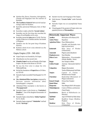 383
 Scholars like, Parsva, Vasumitra, Ashvaghosha,
Charaka and Nagarjuna were the courtiers of
Kanishka.
 The Gandhara School of Art received royal pa-
tronage under the Kushans.
 Kanishka patronised Mahayana form of Bud-
dhism.
 Kanishka is righty called the ‘Second Ashoka’
 Kanishka was the first king who inscribed the
image of Lord Buddha on his coins.
 Kanishka started the Saka era in 78 AD. The first
month of Saka era is Chaithra and the last month
is Phalguna.
 Vasudeva was the last great king of Kushana
Dynasty.
 Kushana school of art is also referred to as the
Mathura school.
Gupta Empire (320 - 540 AD)
 Gupta Empire was founded by Sri Gupta.
 Ghatotkacha was the second ruler.
 ChandraGuptaIwastherealfounderoftheGupta
Empire. He came tothe throne in 320 AD.
 He was the first ruler to adopt the title
Maharajadhiraja.
 He laid the foundation ofGupta Eraon 26 Febru-
ary320 AD.
 Samudra Gupta succeeded Chandragupta I in 335
AD.
 The Allahabad Pillar inscription composed by
Harisena contains information about
Samudragupta’s conquests.
 Allahabad Pillar inscription is also known as
‘Prayagaprasasti’.
 Samudra Gupta is also known as ‘Linchchavi
Dauhitra’’. (son of the daughter Kumaradevi of
Lichchavis)
 Samudra Gupta is described as‘IndianNapoleon’
byV.A. Smith.
 Samudra Gupta composed ‘‘Vahukabita’’andhad
thetitle‘‘Kaviraja’’.
Historically Important Places
Ayodhya Birth place ofSri Rama (UP)
AmberPalace Rajasthan
Aghakhan Palace Pune (Maharashtra)
(Gandhi and Kasturba were
kept in prison here)
Kedarnath Holy place of Hindus
(Utharanchal)
Amarnath Pilgrim centre (Kashmir)
Elephantacaves Near Mumbai
ElloraCaves Maharashtra - 34 cavetemples
(Hindu, Buddha - Jaina)
Rajgir Jain Temple in Bihar
GoldenTemple Amritsar - Harmandir Sahibof
Sikhs
Golgumbus Bijapur (Karnataka)
TombofMuhammedAdilShah
Tanjore Capital of Cholas -
Brihadveswara Temple
Charminar Hyderabad (Monument of
Plague eradication)
KonarkTemple Orissa (Sun Temple)
QutabMinar Delhi
Khajuraho Near Bhopal (M.P.) 80temples
Mahabalipuram Centre of Pallava architecture
(Tamil Nadu)
Kurukshetra Battle of Mahabarata (in
Haryana)
TajMahal Agra (UP) Built byShah Jahan
Sanchi Buddhist Stupa (Madhya
Pradesh)
Haridwar Holy Place of Hindus
(Uttaranchal)
 Sanskrit was the court language of the Guptas.
 India became ‘‘Greater India’’ under Samudra
Gupta.
 Samudra Gupta was an accomplished Veena
player.
 Chandragupta II the greatest of Gupta rulers was
popularlyknown as Vikramaditya.
 
