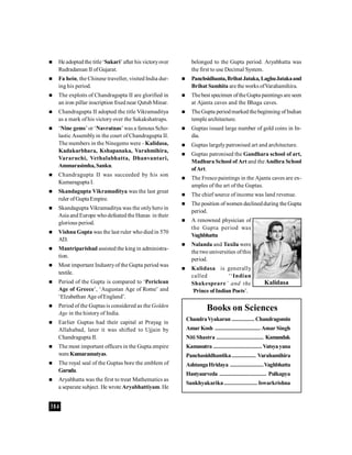 384
 He adopted the title ‘Sakari’ after his victoryover
Rudradaman II ofGujarat.
 Fa hein, the Chinese traveller, visited India dur-
ing his period.
 The exploits of Chandragupta II are glorified in
an iron pillar inscription fixed near QutubMinar.
 Chandragupta II adopted the title Vikramaditya
as a mark of his victory over the Sakakshatraps.
 ‘Nine gems’ or ‘Navratnas’ was a famous Scho-
lastic Assemblyin the court of Chandragupta II.
The members in the Ninegems were - Kalidasa,
Kadakarbhara, Kshapanaka, Varahmihira,
Vararuchi, Vethalabhatta, Dhanvantari,
Ammarasimha, Sanku.
 Chandragupta II was succeeded by his son
Kumaragupta I.
 Skandagupta Vikramaditya was the last great
ruler ofGupta Empire.
 Skandagupta Vikramaditya was the onlyhero in
Asia and Europe whodefeated the Hunas in their
glorious period.
 Vishnu Gupta was the last ruler who died in 570
AD.
 Mantriparishad assisted the king in administra-
tion.
 Most important Industryof the Gupta period was
textile.
 Period of the Gupta is compared to ‘Periclean
Age of Greece’, ‘Augustan Age of Rome’ and
‘Elzabethan Age ofEngland’.
 Period of the Guptas is considered as the Golden
Age in the history of India.
 Earlier Guptas had their capital at Prayag in
Allahabad, later it was shifted to Ujjain by
Chandragupta II.
 The most important officers in the Gupta empire
wereKumaramatyas.
 The royal seal of the Guptas bore the emblem of
Garuda.
 Aryabhatta was the first to treat Mathematics as
a separate subject. He wrote Aryabhattiyam. He
belonged to the Gupta period. Aryabhatta was
the first to use Decimal System.
 Panchsidhanta,BrihatJataka, LaghuJatakaand
Brihat Samhita are the works ofVarahamihira.
 Thebest specimen oftheGupta paintings are seen
at Ajanta caves and the Bhaga caves.
 TheGupta periodmarked thebeginning ofIndian
temple architecture.
 Guptas issued large number of gold coins in In-
dia.
 Guptas largelypatronised art and architecture.
 Guptas patronised the Gandhara school of art,
Madhura School of Art and the Andhra School
ofArt.
 The Fresco paintings in the Ajanta caves are ex-
amples of the art of the Guptas.
 The chief source of income was land revenue.
 The position ofwomen declinedduring the Gupta
period.
 A renowned physician of
the Gupta period was
Vaghbhatta
 Nalanda and Taxila were
the two universities ofthis
period.
 Kalidasa is generally
called ‘‘Indian
Shakespeare’ and the
‘Prince of Indian Poets’.
Books on Sciences
ChandraVyakaran ............... Chandragomin
Amar Kosh .............................. Amar Singh
Niti Shastra ............................... Kamandak
Kamasutra ................................ Vatsyayana
Panchasiddhantika................ Varahamihira
AshtangaHridaya ......................Vaghbhatta
Hastyaurveda ............................... Pulkapya
Sankhyakarika...................... Iswarkrishna
Kalidasa
 