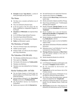 385
 Patanjali founded ‘Yoga Shastra’, a school of
Hindu philosophy during this period.
The Hunas
 The Huns were a nomadic and barberic race of
Central Asia.
 They were defeated by Skanda Gupta.
 In the last quarter of the 5th century AD, the
Hunas established an independent kingdom in
the Punjab.
 Toramanaand Mihirakula were important Huna
leaders.
 In 510AD Bhanu Gupta defeatedToramana.
 Narasimha Gupta defeated Mihirakula.
 The Hunas gave rise to the Kshatriya Rajaputs.
 Sialkot was Mihirakula’s capital.
The Maitrakas of Valabhi
 Theywere ofIranian origin, they ruled Gujarat.
 Valabhi was their Capital.
 Siladitya I (606 - 612 AD) was the first indepen-
dent king of Maithrakas.
The Vakatakas (250-500 AD)
 TheVakatakas established their power in Deccan.
 Their capital wasVidarbha.
 The founder of the dynasty was Vindhyasakthi.
 Vakatakas were Brahmins.
 Vakatakas were later defeated by the Chalukyas
ofBadani.
Harsha Vardhana (606 - 647AD)
 The last Hindu Emperor of North India was
Harshavardhana (Last Hindu king of Delhi was
PrithvirajChauhan)
 Harshavardhana belonged to the Pushyabhuti
Dynasty, alsoknown asVardhanaDynasty.
 The Pushyabhuti dynasty was founded by
Pushyabhuti.
 Harsha came topower in 606 AD (Harsha Era)
 He made Kanauj his new capital from Taneswar.
 Original name of Harsha was Siladitya.
 Chinese traveller HieunTsang visited India dur-
ing his reign.
 Harsha summoned a religiousassemblyat Prayag.
 Hieun Tsang said Indians were ‘‘Truthful people
although quick tempered’’
 Harsha’s biography ‘Harsha Charita’was writ-
ten by his court poet Banabhatta. He also wrote
‘Kadambari’.
 Harsha Vardhana was a poet and dramatist.
Ratnavali, PriyadarshikaandNaganandaarethe
works of Harshavardhana.
 Harsha Vardhana was defeated bythe Chalukyan
king Pulikeshin IIin AD 634.
 Harshavardhanas empire was the last Buddhist
empirein India.
 After Harsha, theKarkotasof Kashmir established
their power.
 Mahendravarman I and Pulikeshin II were the
contemporaries of Harshavardhana.
 Matanga, Divakar, Jayasena and Bhartrihari
were the famous scholars in the court of
Harshavadhana.
 Harsha founded the Harsha Era in 606 AD.
Chalukyas of Badami
 In 535 Pulikeshin I foundeda small kingdom with
theCapital at Vatapipura (Modern Badami)
 He was succeeded by Kirtivarman and
Mangaleshna.
 Pulikeshin II was the most famous ruler of the
Chalukya dynasty.
 The greatest achievement of Pulikeshin II was
the defeat he inflicted on Harshavardhana.
 The Pallava king Narasimhavarman captured
Vatapi and adopted the title ‘Vatapikonda’.
 Pulikeshin II defated the Pallavas and captured
Kanchi. He also defeated Cheras, Cholas and
Pandyas.
 Kirtivarman, the last ruler of this dynasty was
defeated by the Rashtrakutas and the Chalukyan
 