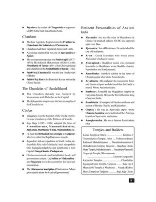 387
 Jayadeva, the author of Gitagovindawaspatron-
ized bySena ruler Lakshmana Sena.
Chauhans
 The four Agnikula Rajputs were the Pratiharas,
Chau-hans the Solankis and Paramaras.
 Chauhans had their capital at Ajmer and Delhi.
 Ajayaraya established the city of Ajayameru or
Ajmer.
 Themostprominent ruler wasPrithvirajIII(1177-
1192). He defeated Muhammed of Ghore in the
First Battle ofTarain(1191). But Ghoredefeated
andkilledhimintheSecondBattleofTarain(1192).
 Prithviraj Chauhan III was the last Hindu ruler
ofDelhi.
 Prithvi Raj Raois thehistorical Kavya written by
ChandBardai.
The Chandelas of Bundelkhand
 The Chandela dynasty was founded by
Yasovarman with Mahobas as the Capital
 The Khajuraho temples are the best examples of
the Chandela art.
Cholas
 Vijayalaya was the founder of the Chola empire.
He was a feudatory of the Pallavas of Kanchi.
 Raja Raja I (985 - 1014) adopted the titles of
Arumudivarman, Mammudichodadeva,
Jaykonda,MarthandaChola, Mamudicholaetc.
 He built theBrihadeshwara templeat Tanjavur.
which is called the RajaRajeswara temple.
 Rajendra I led an expedition to North India, de-
feated the Pala ruler Mahipala I and adtoped the
title, Gangaikondachola and established a new
Capital, GangaiKondaCholapuram.
 Cholas maintained a well established local - self
government system. Ur, Sabha or Mahasabha -
and Nagaram were the assemblies for local ad-
ministration.
 TheUttaramerurinscriptionofDantivarmanPallava
gives details about the local self government.
Temples and Builders
KailasTemple at Ellora ........................ Krishna I
Chunnakesava Temple, Belur ....Vishnuvardhana
Rathas at Mahabilipuram ... Narashimhavarman I
Brihadeswara Temple, Tanjavur ...RajaRaja Chola
ShoreTemple,Mahabalipuram ... NarasimhaVarmanII
Lingaraja Temple, Bhavaneswar ........................
......................................Eastern Gangarubs
KarjurahoTemples............................Chandellas
Rajarajeshwara Temple, Tanjavur .........Raja raja I
Meenakshi Temple at Madhurai .. Nayaka Rulers
Shiva Temple at Tanjavur ........... Raja Raja Chola
Eminent Personalities of Ancient
India
 Alexander : he was the ruler of Macedonia in
Greece. He attacked India in 326BC and captured
upto river Bias.
 Ajatasatru :Son ofBimbisara. Heestablishedthe
cityof Pataliputra.
 Arien : Greek historian who wrote about
Alexander’s Indian invasion.
 Ashwaghosh : Buddhist monk who initiated
Kaniskha to Buddhism wrote Buddha charita,
Sutralankar and Sandaranand.
 AmarSimha : Sanskrit scholar in the court of
Chandragupta who wrote Amarakosha.
 Aryabhatta : He analysed the reasons for Solar
and Lunar eclipses and declared that the Earth is
round. Wrote Aryabhattiyam.
 Bimbisar : Founded the Magadhan Empire or
Haryanka dynasty. Hewasthe first influential king
ofancient India.
 Banabhatta : Court poet ofHarshavardhana and
author of Harsha Charita and Kadambari.
 Charak : He was an Ayurvedic expert wrote
Charak-Samhita and established the Aitereya
branch of Ayurvedic medicines.
 Amoghavarsha : He was a famous Rashtrakuta
ruler.
 