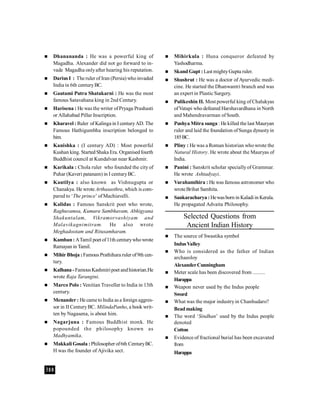 388
 Dhanananda : He was a powerful king of
Magadha. Alexander did not go forward to in-
vade Magadha onlyafter hearing his reputation.
 Darius I : The ruler of Iran (Persia) whoinvaded
India in 6th centuryBC.
 Gautami Putra Shatakarni : He was the most
famous Satavahana king in 2nd Century.
 Harisena : He was the writer ofPryaga Prashasti
or Allahabad Pillar Inscription.
 Kharavel : Ruler of Kalinga in I centuryAD. The
Famous Hathigumbha inscription belonged to
him.
 Kanishka : (I century AD) : Most powerful
Kushan king. StartedShaka Era. Organisedfourth
Buddhist council at Kundalvan near Kashmir.
 Karikala : Chola ruler who founded the city of
Puhar (Kaveri patanam) in I centuryBC.
 Kautilya : also known as Vishnugupta or
Chanakya. He wrote Arthasasthra, which is com-
pared to ‘The prince’ ofMachiavelli.
 Kalidas : Famous Sanskrit poet who wrote,
Raghuvamsa, Kumara Sambhavam, Abhigyana
Shakuntalam, Vikramorvashiyam and
Malavikagnimitram. He also wrote
Meghadootam and Ritusamharam.
 Kamban: ATamil poet of11th centurywhowrote
Ramayan in Tamil.
 Mihir Bhoja :Famous Prathihara ruler of9th cen-
tury.
 Kalhana- FamousKashmiripoet andhistorian.He
wrote Raja Tarangini.
 Marco Polo : Venitian Traveller to India in 13th
century.
 Menander : He came toIndia as a foreign aggres-
sor in II CenturyBC. MilindaPanho, a book writ-
ten by Nagasena, is about him.
 Nagarjuna : Famous Buddhist monk. He
popounded the philosophy known as
Madhyamika.
 Makkali Gosala :Philosopher of6th CenturyBC.
H was the founder of Ajivika sect.
 Mihirkula : Huna conqueror defeated by
Yashodharma.
 Skand Gupt :Last mightyGupta ruler.
 Shushrut : He was a doctor of Ayurvedic medi-
cine. He started the Dhanwantri branch and was
an expert in Plastic Surgery.
 Pulikeshin II. Most powerful king of Chalukyas
ofVatapi who defeated Harshavardhana in North
and Mahendravarman ofSouth.
 Pushya Mitra sunga : He killed the last Mauryan
ruler and laid the foundation ofSunga dynastyin
185BC.
 Pliny : He was a Roman historian whowrote the
Natural History. He wrote about the Mauryas of
India.
 Panini : Sanskrit scholar speciallyof Grammar.
He wrote Ashtadyayi.
 Varahamihira : He was famous astronomer who
wroteBrihat Samhita.
 Sankaracharya :Hewasborn in Kaladi in Kerala.
He propagated Advaita Philosophy.
Selected Questions from
Ancient Indian History
 The source of Swastika symbol
IndusValley
 Who is considered as the father of Indian
archaeoloy
AlexanderCunningham
 Meter scale has been discovered from .........
Harappa
 Weapon never used by the Indus people
Sword
 What was the major industryin Chanhudaro?
Beadmaking
 The word ‘Sindhan’ used by the Indus people
denoted
Cotton
 Evidence of fractional burial has been excavated
from
Harappa
 