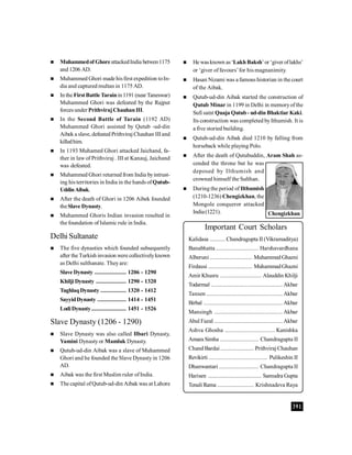 391
 Muhammedof GhoreattackedIndia betwen1175
and 1206 AD.
 Muhammed Ghori made hisfirst expedition toIn-
dia and captured multan in 1175 AD.
 In the FirstBattle Tarainin 1191 (nearTaneswar)
Muhammed Ghori was defeated by the Rajput
forces under PrithvirajChauhanIII.
 In the Second Battle of Tarain (1192 AD)
Muhammed Ghori assisted by Qutub -ud-din
Aibek a slave, defeated Prithviraj Chauhan IIIand
killedhim.
 In 1193 Muhamed Ghori attacked Jaichand, fa-
ther in law of Prithviraj . III at Kanauj, Jaichand
was defeated.
 Muhammed Ghori returned from India byintrust-
ing his territories in India in the hands of Qutub-
UddinAibak.
 After the death of Ghori in 1206 Aibek founded
theSlave Dynasty.
 Muhammed Ghoris Indian invasion resulted in
the foundation of Islamic rule in India.
Delhi Sultanate
 The five dynasties which founded subsequently
after the Turkish invasion were collectivelyknown
as Delhi sulthanate. Theyare:
Slave Dynasty ..................... 1206 - 1290
Khilji Dynasty .................... 1290 - 1320
TughlaqDynasty ................. 1320 - 1412
SayyidDynasty ................... 1414 - 1451
LodiDynasty....................... 1451 - 1526
Slave Dynasty (1206 - 1290)
 Slave Dynasty was also called Ilbari Dynasty,
Yamini Dynastyor Mamluk Dynasty.
 Qutub-ud-din Aibak was a slave of Muhammed
Ghori and he founded the Slave Dynasty in 1206
AD.
 Aibak was the first Muslim ruler ofIndia.
 The capital ofQutub-ud-din Aibak was at Lahore
Important Court Scholars
Kalidasa .......... Chandragupta II (Vikramaditya)
Banabhatta ............................ Harshavardhana
Alberuni ............................ MuhammedGhazni
Firdausi ............................. MuhammadGhazni
Amir Khusru ........................... Alauddin Khilji
Todarmal ............................................... Akbar
Tansen .................................................. Akbar
Birbal .................................................... Akbar
Mansingh ............................................. Akbar
Abul Fazal ............................................. Akbar
Ashva Ghosha ................................. Kanishka
Amara Simha ......................... Chandragupta II
Chand Bardai ...................... Prithviraj Chauhan
Revikirti....................................... Pulikeshin II
Dhanwantari .......................... Chandragupta II
Harisen ................................... Samudra Gupta
Tenali Rama ........................ Krishnadeva Raya
 He wasknown as‘Lakh Baksh’or ‘giver oflakhs’
or ‘giver offavours’for his magnanimity.
 Hasan Nizami was a famous historian in the court
of the Aibak.
 Qutub-ud-din Aibak started the construction of
Qutub Minar in 1199 in Delhi in memoryofthe
Sufi saint Quaja Qutub- ud-din Bhaktiar Kaki.
Its construction was completed byIthumish. It is
a five storied building.
 Qutub-ud-din Aibak died 1210 by falling from
horseback while playing Polo.
 After the death of Qutubuddin, Aram Shah as-
cended the throne but he was
deposed by Ilthumish and
crowned himself the Sulthan.
 During the period of Ilthumish
(1210-1236) Chengizkhan, the
Mongole conqueror attacked
India(1221). Chengizkhan
 