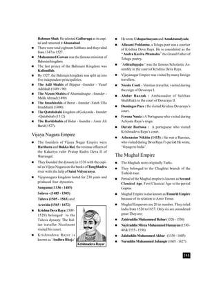395
Bahman Shah. He selectedGulbaragaasitscapi-
tal and renamed it Ahsanabad.
 There were total eighteen Sulthans and theyruled
from 1347to1527.
 Muhammed Gawan was the famous minister of
Bahmini kingdom.
 The last prince of the Bahmani Kingdom was
Kalimullah.
 By1527, the Bahmani kingdom was split up into
five independent principalities.
 The Adil Shahis of Bijapur -founder - Yusuf
Adilshah (1489 - 90)
 The Nizam Shahis of Ahamadnagar - founder -
MalikAhmad(1499)
 The Imadshahis of Berar - founder -Fateh Ulla
Imadshanti (1490)
 The Qutubshahi kingdom ofGolconda - founder
- Qutabshah (1512)
 The Baridshahis of Bidar - founder - Amir Ali
Barid(1527).
Vijaya Nagara Empire
 The founders of Vijaya Nagar Empire were
Harihara and Bukka Rai, the revenue officers of
the Kakatiya ruler Pratap Rudra Deva II of
Warrangal.
 Theyfounded the dynastyin 1336 with the capi-
tal asVijaya Nagara on the banks ofTungbhadra
river witht the help ofSaint Vidyaranya.
 Vijayanagara kingdom lasted for 230 years and
produced four dynasties.
Sangama (1336 - 1485)
Saluva - (1485 - 1505)
Tuluva (1505 - 1565) and
Aravidu(1565 - 1672)
 KrishnaDevaRaya(1509-
1529) belonged to the
Tuluva dynasty. The Ital-
ian traveller Nicolocont
visited his court.
 Krishnadeva Rayar is
known as ‘AndhraBhoja’
 Hewrote Ushaparinayamand Amuktamalyada
 Allasani Peddanna, a Telugu poet was a courtier
of Krishna Deva Raya. He is considered as the
‘‘Andra Kavita Pitamaha’’the Grand Father of
Telugu poetry.
 ‘Ashtadiggajas’ was the famous Scholastic As-
sembly in the court of Krishna Deva Raya.
 Vijayanagar Empire was visited bymanyforeign
travellers.
 Nicolo Conti - Venitian traveller, visited during
the reign of Devaraya I.
 Abdur Razzak : Ambassador of Sulthan
ShahRukh to the court of Devaraya II.
 Damingos Paes : He visited Krishna Devaraya’s
court.
 Ferona Nuniz : A Portuguese who visited during
Achyuta Raya’s reign.
 Durate Barbosa : A portuguese who visited
Krishnadeva Raya’s court.
 Athenasius Nikitin (1415) : He was a Russian,
whovisitedduring Deva Raya I’s period He wrote,
‘Voyage to India’.
The Mughal Empire
 The Mughals were originallyTurks.
 They belonged to the Chaghtai branch of the
Turkish race.
 Period ofthe Mughal empire is known as Second
Classical Age. First Classical Age is the period
Guptas.
 Mughal Empire isalsoknown asTimuridEmpire
because of its relation toAmir Timur.
 Mughal Emperors are 20 in number. They ruled
India from 1526 to1857. Onlysix are considered
great They are:
 ZahiruddinMuhammedBabur(1526-1530)
 NaziruddinMirzaMuhammedHumayun(1530-
40&1555-1556)
 JalaluddinMuhammedAkbar-(1556-1605)
 NuruddinMuhammed Jahangir(1605-1627)
KrishnadevaRayar
 