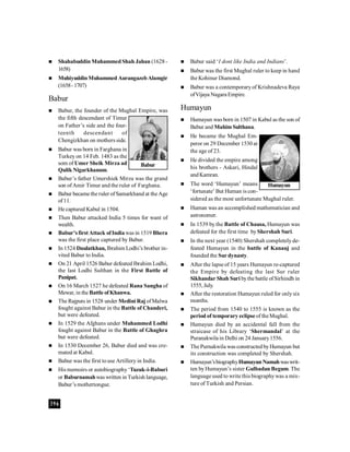 396
 Shahabuddin Muhammed Shah Jahan (1628 -
1658)
 MuhiyuddinMuhammed AurangazebAlamgir
(1658-1707)
Babur
 Babur, the founder of the Mughal Empire, was
the fifth descendant of Timur
on Father’s side and the four-
teenth descendant of
Chengizkhan on mothers side.
 Babur was born in Farghana in
Turkey on 14 Feb. 1483 as the
som of Umer Sheik Mirza ad
Qulik Nigarkhanum.
 Babur’s father Umershiek Mirza was the grand
son ofAmir Timur and the ruler of Farghana.
 Babur became the ruler ofSamarkhand at theAge
of11.
 He captured Kabul in 1504.
 Then Babur attacked India 5 times for want of
wealth.
 Babur’sfirstAttack ofIndiawas in 1519 Bhera
was the first place captured by Babur.
 In 1524 Daulatkhan, Ibrahim Lodhi’s brother in-
vited Babur to India.
 On 21 April 1526 Babur defeated Ibrahim Lodhi,
the last Lodhi Sulthan in the First Battle of
Panipat.
 On 16 March 1527 he defeated Rana Sangha of
Mewar, in the Battle ofKhanwa.
 The Rajputs in 1528 under Medini Raj ofMalwa
fought against Babur in the Battle of Chanderi,
but were defeated.
 In 1529 the Afghans under Muhammed Lodhi
fought against Babur in the Battle of Ghaghra
but were defeated.
 In 1530 December 26, Babur died and was cre-
mated at Kabul.
 Babur was the first touse Artillery in India.
 His memoirs or autobiography‘Tuzuk-i-Baburi
or Baburnamahwas written in Turkish language,
Babur’s mothertongue.
 Babur said ‘I dont like India and Indians’.
 Babur was the first Mughal ruler to keep in hand
the Kohinur Diamond.
 Babur was a contemporaryof Krishnadeva Raya
ofVijaya Nagara Empire.
Humayun
 Humayun was born in 1507 in Kabul as the son of
Babur and MahimSulthana.
 He became the Mughal Em-
peror on 29 December 1530 at
the age of 23.
 He divided the empire among
his brothers - Askari, Hindal
andKamran.
 The word ‘Humayun’ means
‘fortunate’ But Human is con-
sidered as the most unfortunate Mughal ruler.
 Human was an accomplished mathematician and
astronomer.
 In 1539 by the Battle of Chausa, Humayun was
defeated for the first time by Shershah Suri.
 In the next year (1540) Shershah completely de-
feated Humayun in the battle of Kanauj and
founded the Sur dynasty.
 After the lapse of 15 years Humayun re-captured
the Empire by defeating the last Sur ruler
Sikhandar Shah Suri bythe battle ofSirhindh in
1555, July.
 After the restoration Humayun ruled for onlysix
months.
 The period from 1540 to 1555 is known as the
period of temporary eclipseof theMughal.
 Humayun died by an accidental fall from the
straicase of his Library ‘Shermandal’ at the
Puranakwila in Delhi on 24 January1556.
 The Purnakwila was constructedbyHumayun but
its construction was completed by Shershah.
 Humayun’sbiographyHumayun Namahwaswrit-
ten byHumayun’s sister Gulbadan Begum. The
language used to write this biographywas a mix-
ture of Turkish and Persian.
Babur
Humayun
 