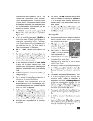 399
situated on the banks of Yamuna river in Uttar
Pradesh. Utad Iza a Turkish/ Persian was its ar-
chitect. British administrator Furgurson called it
‘a love in marble’. NowSulphur Dioxide, emitted
byoil refinariesinMadhuraaftermixingwithmois-
ture in the atmosphere forms Sulphuric Acid and
damages the marble ofTajmahal.
 In 1638 Shah Jahan built his new capital Shah
Jahanabad in Delhi and shifted the capital from
Agra to there.
 In 1639 he started the construction ofRed fort in
Delhi on the model ofAgrafort built byAkbar. Its
construction was completed in 1648. The Diwan-
i-Am, Diwan-i-Khas andtheMoti Masjid aresitu-
ated inside the Red fort. The Mothi Masjid in
Agra was constructed by ShahJahan.
 The INATrial in 1945 was conducted at the Red
Fort.
 The GatewayofRedfort is the Lahore Gate. It is
here at the Lahore Gate that the Prime Minister of
India hoists the National Flag and addresses the
nation on the independence day.
 In 1656 ShahJahan constructed theJuma Masjid
in Delhi. It is the biggest masjid in India. First
masjid in India was constructed at Kodungallur
inKerala (Cheraman Palli)in644AD byMalikIbn
Dinar.
 Shah Jahan’s period is known as the GoldenAge
ofMughal Empire.
 The Portuguese introduced European painting in
India during the reign of Shah Jahan
 In 1658 Shah Jahan was imprisoned by his son
Aurangazeband he diedin 1666, after eight years.
His daughter Jahan Ara was also kept in prison
along with him at the Agra fort.
 Shah Jahan’s son Dhara Shukoe was a famous
scholar. He translated Bhagavat Gita and Sixty
Upanishads into Persian. He also wrote a book
titled Mujm-ul-Behrain(MinglingoftheOceans)
He also translated Atharva Veda into Persian.
 ShahJahan was a famous Lyricist. He wrote Lyr-
ics in Hindi.
 The famous Peacock Throne was built by Shah
Jahan. It was abducted from here byNadirsha in
1739 during his Indian invasion (Persian con-
queror). Now it is kept at the London Tower Mu-
seum, Britain.
 French travellersBernier and Tavernierand Ital-
ian traveller Manucci visited India during
ShahJahan’s period.
Aurangazeb
 Aurangazebimprisoned his father and made him-
self the Padushah in 1658. But his actual corona-
tion was conducted in 1659.
 Alamgir was the name
adopted by Aurangazeb when
he became the Padusha.
 Aurangazeb is known as
‘Zinda Pir’ or living saint be-
cause of his simple life.
 He banned music and dance.
 He ousted all the artists from
his court. At the same time he was an accom-
plished Veena player.
 Aurangazebwas the last great Mughal Emperor.
 In 1675 he executed 9th Sikh Guru Guru Tej
Behadur because of his reluctance to accept Is-
lam.
 Teg Behadur wasexecuted at theChandni Chauk.
 In 1679 Aurangzeb constructed the tomb of his
only wife Rubiad Daurani at Aurangabad in
Maharashtra. It is known asBibi kaMakabara.It
is otherwise known as Mini Tajmahal as it was
the blind imitation ofTajmahal. In the same year
he reimpossed Jasya upon all the non Muslims,
which was earlier abolished byAkbar.
 Aurangazebcalled Shivaji a ‘mountain rat’ and
gave him the title Raja because of his guerilla tac-
tics.
 In 1660 he entrusted Shaisthakhan to defeat
Shivaji.
 Later in 1665 the treaty of Purandar was signed
between Maharaja Jaisingh ofAmber and Shivaji
Jaisingh was deputed by Aurangazeb.
Aurangazeb
 