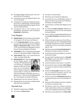 400
 The Mughal Rajput relation became worse dur-
ing the period of Aurangazeb.
 Aurangazeb was the only Mughal Emperor who
was not a drunkard.
 Aurangazeb is considered as religiously fanatic.
He was also a temple breaker. He persecuted the
Hindus and imposed prohibition against the free
exercise ofHoli and Divali.
 Aurangazeb died in 1707 February 20,at
Ahmednagar. Aurangazeb’s tomb is situated at
Daulatabadin Maharashtra.
Later Mughals
 Bahadurshah Icametothe throne after thedeath
of Aurangazeb. His real name was Muassam.
 In 1739 Nadirshah Quli the Persian conqueror
attacked India during the period of the Mughal
Emperor Muhammed Shah or Rustan Khan
(1719-1748) and took awayShahJahan’s famous
Peacock Throne and Kohinoor Diamond.
 Ahmedshah’s (1748-1754)periodsawthemighty
invasion of Ahmed Shah Abdali of Afghanistan.
 Akbar Shah II (1806 - 1837) conferred the title
‘‘Raja’’upon Ram Mohan Roy.
 Bahadurshah II(837-1862)was
the last Mughal emperor. On
17th May 1857 Bahadurshah II
was declared the independent
Emperor of India by the Muti-
neers. He was surrendered to
LtW.S.R. Hodson at Humayun’s
Tomb in Delhi. In 1859 he was
deported to Rangoon in December where he ex-
pired on Nov. 7, 1862. The Tomb ofBahadurshah
II is in Pwin Manah, the capital ofMyanmar.
 Bahadurshah II was also a famous Urdu Poet.
 Bahadurshah II was also known as Bahadurshah
Zafar Zafar means gifted poet.
Shershah Suri
 Shershah’s original name was Farid.
 He was born in Hissar Firosa.
 His father was Hassan Khan
 His familycame to India from Afghanistan.
 He entered the service of Baharkhan Lohani of
Behar from whom received the title of Sherkhan,
for killing a lion single handed.
 Later he became a member ofthe Mughal court of
Babur.
 In 1539 by the battle of Chausa, Sherkhan de-
feated Humayun for the first time and assumed
the name Shershah.
 Later in 1540 hecompletelydefeated Humayun in
in the battle of Kanauj and founded the Sur dy-
nasty.
 While directing the operations of his artillery at
Kalanjar against the ruler of Bundelkhand Raja
Kirat Singh, Shershah was seriously wounded by
a sudden fire from his own artillery and died on
May22, 1545.
 ShershahconstructedtheGrandTrunk Roadfrom
Sohargaon to Attock (Calcutta to Amritsar)
 He introduced the National Highwayconcept for
the first time in India.
 NowtheGrand Trunk Roadisknown asShershah
Suri Marg. Its part from Delhi to Amritsar is
known as National Highway-1.
 Grand Trunk Road is also known a ‘Long Walk’.
 He was the first ruler to introduce Silver Rupiya
(one rupiya was equal to 64 dams) and gold coin
Ashrafi.
 He built the Purana Qila in Delhi (its Construc-
tion was started by Humayun) and his own
Mousoleum (Tomb) at Sasaram in Bihar.
 He alsoconstructed the Khooni Darwaza (blood
stained gate) the gate way of Firozshah Kotla in
Delhi.
 Hindi poet Malik Muhammed Jayasi completed
his Padmavat, during his reign.
 His Revenue system was excellent and hence
Akbar’sadministrative reforms were modelledaf-
ter him. He is regarded as the forerunner ofAkbar.
 Shershah was succeeded by his son Islam Shah.
BahadurshahII
 