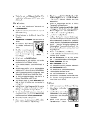 401
 Thelast Sur ruler was Sikkandar ShahSur.Who
was defeated by Humayun in 1555 by the battle
ofSirhindh.
The Marathas
 The first great leader of the Marathas was
Chatrapathi Shivaji.
 The Marathas became prominent in the later half
of the 17th century.
 Shivaji belonged to the Bhonsle clan of the
Marathas.
 Shaji Bhonsle and Jiga Bai were the Parents of
Shivaji.
 He was born in 1627 February
19 at the fort of Shivner near
Junnar.
 His father was a militarycom-
mander under the Nizam Shahi
rulers of Ahmedanagar and
later of Bijapur.
 Shivaji’stutor wasDadaji Kondadev.
 Shivaji received the help of Malavi tribe to cap-
ture the territories ofBijapur Sulthan.
 Torna was the first place captured by Shivaji in
1646.
 Shivaji came to conflict with the Mughals for the
first timein 1657, during theperiod ofShah Jahan.
 In 1659 Bijapur Sulthan Ali Adilshah sent Afzal
Khan tokill Shivaji. But he killed Afsal Khan.
 In 1660 Aurangazeb deputed his viceroy of
Deccan, Shaisthakhan to kill Shivaji.
 1665, Shivaji signed the treaty ofPurandarwith
Raja Jai Singh of Ambher, who was deputed by
Aurangazeb.
 In 1666 Shivaji visited Aurangazebin his court at
Agra. But he and his son Sambaji were impris-
oned by Aurangazeb in the Jaipur Bhavan.
 On 16th June 1674 Shivaji crowned himself an
independent Hindu king became theChatrapathi
and assumedthe title‘Haidavadhasmodharak’.
 Shivaji died in 1680 at the age of 53.
 Shahu became the Chatrapathi in 1708 and his
period witnessed the rise of Peshwaship.
 Balaji Vishwanath(1712-1720)Baji Rao(1720-
40)BalajiBajiRaoI(1740-61)andMadhavRaoI
(1761 - 1772) were the Peshwas who ruled
Maharashtra.
 Baji Rao popularised the idea of Hindu
Padpadshahi or Hindu Empire.
 Balaji Baji Rao’speriodwitnessed theThirdBattle
of Panipat in 1761. In this battle Ahmed Shah
Abdali of Afghanistan defeated the Marathas.
 Madhava Rao was the last great Peshwa.
 Last Peshwa was Baji Rao II.
 Madhava Rao’s period witnessed the disintegra-
tion ofthe Maratha power and the formation of in-
dependent kingdoms - Holkarofindor, Bhonsle of
Nagpur,SindhyaofGwaliorandGaekwadofBaroda.
 Shivaji’s Council of Ministers was known as
Ashtapradhan. Theywere Peshwa, Pandit Rao,
Sumant, Sachiva, Senapathi, Amatya, Mantri and
Nyayadhyaksha.
 Peshwa was the Maratha Chief Minister.
 Chaudh and Sardesh Mukhi weretwospecial laxes
collected by the Marathas.
 The first Maratha war(1775 -82) Swai Madhav
Rao Vs Raghunath Raowith English support.
 SecondMarathawar1803-05.
 ThirdMarathawar1816-19.
 The last great Soldier and statesman of Maratha
was Nana Phadavnis(1800)
 The Maratha script was called Modiscript.
 Peshwaship was abolished in 1818
 Baji Rao was the ablest of the Peshwas.
 Shivaji didnot allowwomen in his militarycamp.
 The Marathas were equipped with an efficient
naval system under Shivaji.
Sikhism
 ‘Sikh’ is a sanskrit word which means ‘desciple’
 Sikh religion was founded by
GuruNanak.
 Guru Nanak was born was born
at TalwandiinLahore,belonged
tothe Khatri Caste (Mercantile
Community)
 Nanak called his creed as
Gurumat or Guru’s wisdom.
Shivaji
GuruNanak
 