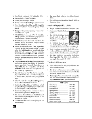 402
 GuruNanak was born in 1469 and died in 1538.
 He was the first Guru of the Sikhs.
 Nanak preached onlyin Punjabi.
 Nanak nominated GuruAngad as his successor.
 Guru Angad introduced Gurumukhi Script. He
also compiled Guru Nanak’s biography Janam
Sakis.
 Langar or free communitydining was alsointro-
duced by Guru Angad.
 Third Sikh Guru was Amar Das. He started the
Manji system ie, branches for the propagation of
Sikhs. He made Guruship hereditory.
 Guru Ramdas was the fourth Sikh Guru. He
founded the city of Amritsar. The place for the
city was donated by Akbar.
 Under the fifth Sikh Guru, Guru Arjun Dev,
Sikhism became an organised religion. He com-
piled the ‘Adi Grandh’ the sacred book of the
Sikhs. He built a temple at Amritsar , (later the
Golden Temple) Har Mandir Sahib. He helped
Jahangir’s son Prince Khusru torebel against the
Emperor Sohe wasexecutedbyJahangir at Lahore
in1606AD.
 The sixth GuruHargovind, created a Sikh army
and turned against Shah Jahan. He founded a
palace opposite to Harmandir Sahib known as
‘Akaltakt’. He also adopted the title Sacha
Padusha, which means true ruler. (the title was
not adopted by Teg Bahadur)
 Seventh Guru was Har Rai. He was succeeded
byGuru Harkishan. Har Kishan became the Guru
at the age of five, hence he is the youngest Sikh
Guru.
 The 10th andthelast Guru, Govind Singhformed
the Khalsa or the Sikh brotherhood.
 He introduced ‘Panchkakar’ ofSikhism -ie Kesh
(longhair)Kanga(Comb)Kripan(Sword),Kachha
(Underwear) and Kara (Iron bangk)
 He introduced baptism and wanted every Sikh to
bear communitysurname ‘Singh’ or lion.
 His aim was the establishment of a Sikh State af-
ter overthrowing the Mughals. In 1708 he was
killed byan Afghan.
 ‘Vichithra Natak’ is the autobiographyofGuru
Govind Singh.
Sikh Guru
GuruNanak .............................. 1469-1538
Guru Angad ........................... 1538-1552
Guru Amardas ........................ 1552-1574
GuruRamdas .......................... 1574-1581
Guru Arjundev ....................... 1581-1606
Guru Hargovind...................... 1606-1645
GuruHar Rai ........................... 1645-1661
GuruHar Kishan ....................... 1661-1664
GuruTeg Bahadur..................... 1664-1675
Guru Govind Singh ................. 1675-1708
 Kartarpur Dabiristhe root form ofGuruGrandh
Sahib.
 Govind Singh proclaimed the Grandh Sahib as
the eternal Guru.
Renjith Singh (1780 - 1836)
 Renjith Singh became theruler ofPunjabin 1799.
 He assumed the title Maharaja
in1801.
 The1809 the British andRenjith
Singh made the Treaty of
Amritsar during the period of
Lord Minto
 In 1809 Shah Shuja the grand-
son of Ahmedshah Abdali pre-
sented the Kohinoor diamond to Ranjith Singh.
 Later Punjab was annexed to the British territo-
riesbyLordDalhousiein 1849.SirJohnLawrence
became the first ChiefCommissioner of Punjab.
 The Sikhs fought two wars against the English
FirstAnglo-Sikh War(1845- 1846) and the Sec-
ondAnglo-Sikh war(1848-1849)
The Bhakti Movement
 Love and devotion to one personal God is the
basic concept of Bhakti.
 The Alvars or Vaishanava saints and Nayanars
or Saivite, saints became the promoters ofBhakti
movement in South India.
 Ramanuja, a Vaishana saint of12th centuryAD,
was born at Sriperumbathur and founded philoso-
phyof Vishistadvaita or qualified monism.
Renjith Singh
 