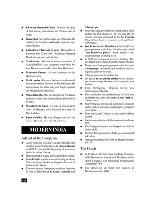 404
 Khawaja Moinuddin Chisti : He was a sufi saint
of 12th century who started the Chishtia sect at
Ajmir.
 Islam Shah : Second Sur ruler, son ofShersha He
codified the lawand introduced an impartial sys-
tem of Justice.
 Lalitaditya of Karkota dynasty : He ruled over
Kashmir from 724 to 760. The famous Martand
Mandir temple was built byhim.
 Malik Kafur : He was an army commander of
Alauddin Khilji - who conquered south India for
him. He was converted toIslam from Hinduism.
 Muhamed Gawan : He was a minister to the
Bahmani rulers.
 Malik Amber : He was a Syrian slave whocould
became the Prime Minister ofAhmed Nagar. He
administered the State very well fought against
the Mughals and Marathas.
 Mirza Ghias Beg:He wasthefather ofNur Jahan
and received the title Etmatuddaula. His tomb is
in Agra.
 Murshid Quli Khan : He was an independent
ruler of Bengal, who founded the city of
Murshidabad.
 Rana Kumbha : He was a Rajput ruler of 15th
centuryHe built a kirti Stambh at Chittar.
MODERNINDIA
Advent of the Europeans
 A new Sea route to India via Cape of Good Hope
(Southern tip ofSouth Africa) byVascoda Gama
in 1498 AD marked the beginning of European
period in Indian History.
 Hefirstarrived at Kapadnear Kozhikode inKerala.
 Saint Gabriel was the name of the ship in which
Vasco-da-Gama landed at Kappad, the port of
Zamorine of Calicut.
 The most famous Portuguese men from the point
of view of India Vasco da Gama, Almeida and
Albuquerque.
 Vasco-da-Gama arrivedfor thesecondtime in1502
and for the third chance in 1524. He died at Fort
Cochin and was cremated at the St. Frnacis
Churchthere. Later hisremainswere broughtback
to Portugal.
 Don Francisco de’Almedia was the first Portu-
guese governor in the East. His policywas called
‘‘the bluewater policy’’ which aimed at the
establishement of strong navy.
 In 1507 the Portuguese arrived at Madras. The
cityfinallygot its name from their leader Madra.
 The greatest Portuguese governor to the East was
Albuquerque. He was the real founder of the Por-
tuguese authority in India.
 Albuquerque tried to abolish Sati.
 His policy mixed colony system was to encour-
age intermarriage between the Portuguese and
Indians.
 They Portuguese religious policy was
Lantinisation of Kerala.
 The conflict for the establishment of Latin rite
and syrian rite led to the Coonan Cross Oath in-
cident in 1653.
 The Portuguese introduced agricultural products
such a cashew, coconut, custardapple, pineapple
etc in India.
 They introduced Tobacco in the court of Akbar
in1604.
 Portuguese authorityin Indian seas remainedupto
1595.
 The Portuguese started the first press in India at
Goa in 1556.
 The first Portuguese fort in India was constructed
at Cochin.
 Portuguesecaptured Goa from the Bijapur Sulthan
in1510.
The Dutch
 In 20 March 1602the United East India Company
of the Netherlands was formed. The Name of the
Dutch Company was Vereenidge Oostindische
Companie(VOC)
 The Dutch set up their first factory at
Masulipattanam in 1605.
 