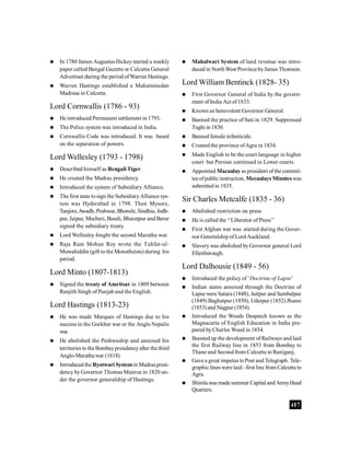 407
 In 1780 James Augustus Hickeystarted a weekly
paper called Bengal Gazette or Calcutta General
Advertiser during the period ofWarren Hastings.
 Warren Hastings established a Muhammedan
Madrasa in Calcutta.
Lord Cornwallis (1786 - 93)
 He introduced Permanent settlement in 1793.
 The Police system was introduced in India.
 Cornwallis Code was introduced. It was based
on the separation of powers.
Lord Wellesley (1793 - 1798)
 Described himself as Bengali Tiger.
 He created the Madras presidency.
 Introduced the system of Subsidiary Alliance.
 The first state tosign the SubsidiaryAlliance sys-
tem was Hyderabad in 1798. Then Mysore,
Tanjore,Awadh, Peshwar, Bhonsle, Sindhia, Jodh-
pur, Jaipur, Mecheri, Bundi, Bharatpur and Berar
signed the subsidiary treaty.
 Lord Wellesley fought the second Maratha war.
 Raja Ram Mohan Roy wrote the Tuhfat-ul-
Muwahiddin (gift tothe Monotheists) during his
period.
Lord Minto (1807-1813)
 Signed the treaty of Amritsar in 1809 between
Ranjith Singh of Punjab and the English.
Lord Hastings (1813-23)
 He was made Marques of Hastings due to his
success in the Gorkhar war or the AngloNepalis
war.
 He abolished the Peshwaship and annexed his
territories to theBombaypresidencyafter thethird
Anglo-Maratha war (1818)
 IntroducedtheRyotwari Systemin Madraspresi-
dencyby Governor Thomas Munroe in 1820 un-
der the governor generalship of Hastings.
 Mahalwari System of land revenue was intro-
duced in NorthWest ProvincebyJamesThomson.
Lord William Bentinck (1828- 35)
 First Governor General of India by the govern-
ment of India Act of1833.
 Known as benevolent Governor General.
 Banned the practice of Sati in 1829. Suppressed
Tughi in 1830.
 Banned female infanticide.
 Created the province ofAgra in 1834.
 Made English to be the court language in higher
court but Persian continued in Lower courts.
 Appointed Macaulay as president ofthe commit-
teeofpublic instruction, Mecaulays Minuteswas
submitted in 1835.
Sir Charles Metcalfe (1835 - 36)
 Abolished restriction on press
 He is called the ‘‘Liberator of Press’’
 First Afghan war was started during the Gover-
nor Generalship of Lord Auckland.
 Slaverywas abolished byGovernor general Lord
Ellenborough.
Lord Dalhousie (1849 - 56)
 Introduced the policy of ‘Doctrine of Lapse’
 Indian states annexed through the Doctrine of
Lapse were Satara (1848), Jaitpur and Sambalpur
(1849) Baghatpur (1850), Udaipur (1852) Jhansi
(1853)and Nagpur (1854).
 Introduced the Woods Despatch known as the
Magnacarta of English Education in India pre-
pared byCharles Wood in 1854.
 Boosted up the development of Railways and laid
the first Railway line in 1853 from Bombay to
Thane and Second from Calcutta to Raniganj.
 Gave a great impetus toPost and Telegraph. Tele-
graphic lines were laid -first line from Calcutta to
Agra.
 Shimla was madesummer Capital and ArmyHead
Quarters.
 