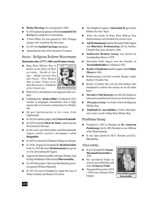 408
 Hindu Marriage Act was passed in 1856.
 In1853startedrecruitmentoftheCovenantedCivil
Service by competitive examination.
 A Post Office Act was passed in 1854. Postage
stamps were issued for the first time.
 In 1855 the Santhal Uprising took place
 Abolished the title of the Nawab of Carnatic.
Socio - Religious Reform Movements
Rammohan Roy (1772-1883) and BrahmoSamaj
 Raja Ram Mohan Roy is
known as the father of Mod-
ern India, ‘Herald of New
Age’, ‘Bridge between Past
and Future. ‘First Modern
Man in India’ Father of In-
dian Renaissance, Pathfinder
of his Century etc.
 Believed in monotheism and opposed idol wor-
ship.
 Establishedthe‘AtmiyaSabha’inCalcutta in1815
inorder to propagate monotheism and to fight
against the evil customs and practices in Hindu-
ism.
 He got legitimisation to his views from
Upanishads.
 In1821hestarteda paper calledSamvatKaumudi.
 In 1822 hestarted Mirat-ul-Akbar, whichwasthe
first journal in Persian.
 In the same year Rammohan and Dwarakanath
Tagore jointly started a newspaper called
Bangadatta.
 In 1825he startedtheVedanta College at Calcutta.
 In 1828, August he founded the BrahmaSabha
Later in 1845 the name Brahmasamajwas given
to it by Devendranath Tagore.
 Against the Brahmasabha orthodox Hindus lead
byRaja Radhakant Debstarted Dharmasabha.
 In 1829 December 4 Sati was abolished bygover-
nor general William Bentinck.
 In 1831 he went to England to argue the case of
Akbar II before the Board of Control.
 The Mughal Emperor Akbarshah II gave Ram
Mohan the title ‘Raja’.
 After the death of Raja Ram Mohan Roy
Brahmasamaj was divided into several sects.
 Adi BrahmasamajleadbyDevendra NathTagore
and Bharatiya Brahmasamaj led by Keshav
Chandra Sen were started in 1866.
 Sadharana Brahma Samaj was started by
Anandmohan Bose in 1878.
 Devendra Nath Tagore was the founder of
Tatvabodhinisabhain Calcutta in 1839.
 KeshavChandrasenstarteda paper calledIndian
Mirrorin 1861.
 Brahmasamaj reached outside Bengal under
Keshav Chandra Sen.
 Keshav Chandra Sen was the first Indian who
attempted to reform the society on an all India
basis.
 Surendra Nath Banerjee was the first Indian to
took up his political activityon an all India basis.
 ‘Precepts to Jesus’ is a book written byRajaram
Mohan Roy.
 Thuhafath ul - muvahiddin or Gift toMonothe-
ists is also a work of Raja Ram Mohan Roy.
Prarthana Samaj
 Founded in 1867 in Bombay by Dr. Atmaram
Pandurang (not by MG Ranade) as an offshoot
ofthe Brahmasamaj.
 It was later joined by M.G. Ranade and R.G.
Bhandarkar.
Arya samaj
 It was founded by Swami
DayanandSaraswathiin
1875.
 He considered Vedas as
eternal and infalliable and
said ‘Goback toVedas’
 Dayanand Saraswati (1824
- 1883) was a Sanyasi from
Gujarat.
RajaRamMohanRoy
SwamiDayanand
Saraswathii
 