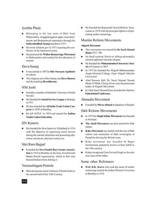 410
Jyotiba Phule
 Belonging to the low caste of Mali from
Maharashtra, struggled against upper caste domi-
nation and Brahamincal supremacy through his
Sathyashodhak Samajfoundedin 1873.
 He wrote Ghulam-giri in 1872 exposing the con-
ditions of the backward castes.
 He pioneeredtheWidowRemarriage Movement
in Maharashtra and worked for the education of
women.
Deva Samaj
 It was started in 1887byShivNarayanAgnihotri
at Lahore.
 Thereligious text ofthisSamaj wasDevaShastra
andthe teaching Devadharma.
NM Joshi
 Initiallya member ofGhoklale’sServants ofIndia
Society.
 He founded the Social Service Leagueat Bombay
in1911.
 He also founded theAll India Trade Union Con-
gress in 1920 at Bombay.
 He left AITUC in 1929 and started the Indian
TradesUnion Federation.
HN Kunzru
 He founded the Seva Samiti at Allahabad in 1914
with the objective of organising social service
during the natural calamities and promoting edu-
cation sanitation, physical culture etc.
Shri Ram Bajpal
 Founded the Seva Samiti Boys Scouts Associa-
tion in 1914 at Bombayon the lines of world wide
Baden Powell organisation, which at that time
banned Indians from Joining it.
VeerasalingamPantulu
 Most prominent social reformer ofSouth India in
the second half of the 19th Century.
 He founded the Rajmundri Social Reform Asso-
ciation in 1878 with the principal objective ofpro-
motingwidowremarriage.
Muslim Reform Movements
AligarhMovement
 This movement was started bySir Syed Ahmad
Khan(1817-98)
 Sir Syed’s journal Tahzib-ul-Akhlaq advocated a
rational approach towards religion.
 He founded the Muhammadan Literarary Soci-
etyat Calcutta in 1863.
 In 1875 he founded the Aligarh Muhammadan
Anglo-Oriental College, (later Aligarh Muslim
University)
 Altaf Hussain Hali, Dr. Nazir Ahmad, Nawab
Mutin Ul Mulk, ChiragAli etcwere theprominent
leader of Aligarh Movement.
 In 1866 Syed Ahmed Khan founded the Muslim
Educational Conference.
Ahmadia Movement
 Founded byMirzaAhmadat Quadiani in Punjab.
Sikh Reform Movements
 In 1873the SinghSabha Movementwasfounded
atAmritsar.
 The Akali Movement was also started for Sikh
reform
 KukaMovement was started with the aim ofSikh
reform and restoration of Sikh sovereignty in
Punjab bydriving the British away.
 Kuka movement was founded by Bagat
Jawaharmal, popularly known as Sian Sahib in
the 19th century.
 Kukas recognised Guru Govind Singh as the only
true Guru of the Sikhs.
Some other Reformers
 Prof. D.K. Karve who took the cause of widow
remarriage started the Indian Women University
at Bombayin 1916.
 