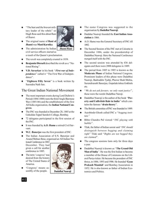 412
 ‘‘The best and the bravest mili-
tary leader of the rebels’’ sir
Hugh Ross said this about Rani
of Jhansi.
 The original name of Rani of
Jhansi was Mani Karnika.
 The administration by Indian
civil service officers started as
a result of the Queen’s proclamation.
 The revolt was completelycrusted in 1858.
 Benjamin Disraelidescribed the revolt asa ‘‘Na-
tional Rising’’.
 V.D. Savarkar in his book ‘‘First war of Inde-
pendence’’called it ‘‘The First War of Indepen-
dence’’.
 ‘‘Eighteen Fifty Seven’’ is a book written by
Surendra Nath Sen.
The Great Indian National Movement
 The most important events during Lord Duferin’s
Period(1884-1888) were thethird AngloBurmese
War (1885-86) and the establishment of the first
All India organisation, the Indian National Con-
gress.
 The INCwas foundedin December 28, 1885at the
GokuldasTejpal Sanskrit College, Bombay.
 72 delegates participated in the first session of
theINC.
 It was founded byA.O. Hume a retired Civil Ser-
vant.
 W.C. Banerjee was the first president of INC.
 The Indian Association of S.N. Banerjee and
Anand Mohan Bose, organised an All Indian Na-
tionalConferencein1883
December. They had
given a call for another
conference in 1885.
 The term ‘congress’was
desired from the history
of The United States of
America.
 ‘Congress’ means as-
sembly of the people.
 The name Congress was suggested to the
organisation byDadaBai Naoroji.
 Dadabai Naoroji founded the East Indian Asso-
ciationin 1866.
 A.O. Hume was the General Secretaryof INC till
1892.
 The Second Session of the INC met at Calcutta in
December 1886, under the presidentship of
Dadabhai Naoroji. Here the National Conference
merged itselfwith the INC.
 The second session was attended by 436 del-
egates and there were 2000 delegates in 1889.
 The period from 1885 to 1905 is known as the
Moderate Phase of Indian National Congress.
Prominent leaders of this phase were Dadabhai
Naoroji, Badruddin Tyabji, Pheroz Shah Mehta,
Surendranath Banerjee, Gopalakrishna Gokhale
etc.
 ‘‘We do not ask favours, we only want justice’’,
these were the words Dadabhai Naroji.
 Dadabhai Noaroji is the author of the book ‘‘Pov-
erty and UnBritish Rule in India’’which con-
tains the famous ‘‘drain theory’’.
 TheBritish committeeofINCwasfounded in1889.
 Aurobindo Ghosh called INC a ‘‘begging insti-
tute’’
 Bibin Chandra Pal viewed ‘‘INC playing with
bubble’’.
 Tilak, the father ofIndian unrest said ‘‘INCshould
distinguish between begging and claiming
right’’ Tilak said ‘‘Rights are not begged they
are claimed’’.
 The congress sessions lasts only for three days
a year.
 Dadabhai Naoroji is known as ‘‘The Grand Old
Man of India’’. He was the first Indian tobecome
a member of the House of Commons on the Lib-
eral Partys ticket. He became the president ofINC
thrice, in 1886, 1893and1906. He founded‘Gyan
Prakash Mandali’ and Bombay Association in
1852. He is also known as father of Indian Eco-
nomics and Politics.
Jhansi Rani
DadaBai Naoroji
 