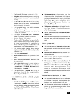 415
 The Swadeshi Movementwasstarted in 1905.
 ‘Charka’ (spinning wheel) came to typify the
popular concern for country’s economic self suf-
ficiency.
 Swadesh Bandhav Samiti of Barisal founded by
Ashwini Dutt was the largest Volunteer body to
support Swadeshi Movement.
 First real labour union - The Printers Union was
formed on October 1905.
 Vande Mataram Movement was started by
Chandra Pal in Madras
 Tilak began the Swadesh Vastra Pracharine
Sabha to propagate Swadeshi Movement.
 Savarkar founded ‘Mitramela’.
 Chakravarthi Vijiaraghavacharyawas thefirst
Indian leader to undergo imprisonment in 1882.
He was an extremist leader. He was the first In-
dian todraft a Swaraj constitution for India which
was presented at the Madras session in 1927.
 First congress leader to suffer severe terms of
imprisonment for the sake ofthe country was Bal
Gangadhar Tilak.
 Tilakwrote ‘GitaRahasya’.
 Bipin Chandrapal startedan English weeklyNew
India.
 BipinChandrapal foundedBandeMataram in1906
(an organization)
 Lala Lajpat Rai is popularly known as Sher-e-
Punjab (Lion of Punjab). He founded and edited
‘‘The Punjabee’’, ‘TheVante Mataram’andthe
English weekly‘‘The people’’.
 The Bengali daily Yugandar was started by
Aurobindo Gosh. He also started weeklies
‘Karma Yogin’and ‘Dharma’.
The Formation of the Muslim League
(1906)
 All India Muslim League was founded under the
Leadership of Aga Khan to divert the Muslims
from theNational Political Movement. On Decem-
ber30th NawabSalimulla KhanofDhakabecame
its first President.
 Muhammed Iqbal, who presided over the
Allahabad session of the League in 1930 gave
the idea of Separate Muslim State in North West
India. Hence Iqbal is known as the father of the
idea of Pakistan. But the name ‘Pakistan’ was
framed byRahmat Ali.
 MohammedAli Jinnahgavehis famousTwoNa-
tion Theoryin March 1940, at the Lahore session
of the Muslim League.
 Sarojini Naidu calledJinnah theProphetofHindu-
MuslimUnity.
 Later Jinhah became the first Governor General of
Pakistan. He is also known as the father of Paki-
stan.
Surat Split (1907)
 The clash between the Moderates and Extrem-
ists culminated in a split which occurred at Surat
in1907.
 Dr. Rash Bihari Bosewas the INCPresident dur-
ing the Surat Split.
 After the Surat Split the congress remained un-
der the control of the Moderates.
 The Moderates did not approve the boycott of
foreign goods but the Extenmists favoured it. The
Moderates continued to have faith in the good
intensions of the British government. They
wanted self government in gradual stages, while
the Extremists wanted complete autonomy at the
earliest.
Minto-Morley Reforms of 1909
 The MintoMorleyReforms for the first time tried
to introduce communal representation (for
muslims) and a popular element in the govt.
 The real purpose of the reforms of 1909 was to
confuse the Moderate nationalists and to check
the growth of unity among Indians.
 