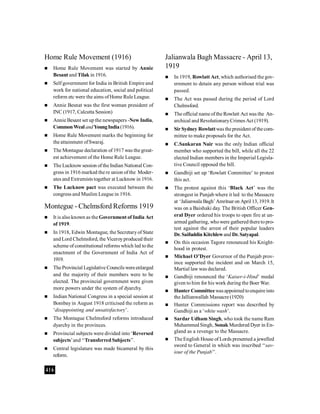 416
Home Rule Movement (1916)
 Home Rule Movement was started by Annie
Besant and Tilak in 1916.
 Self government for India in British Empire and
work for national education, social and political
reform etc were the aims ofHome Rule League.
 Annie Besnat was the first woman president of
INC (1917, Calcutta Session)
 Annie Besant set up the newspapers -New India,
CommonWealandYoungIndia(1916).
 Home Rule Movement marks the beginning for
the attainment ofSwaraj.
 The Montague declaration of 1917 was the great-
est achievement of the Home Rule League.
 The Lucknow session ofthe Indian National Con-
gress in 1916 marked the re union of the Moder-
ates and Extremists together at Lucknow in 1916.
 The Lucknow pact was executed between the
congress and Muslim League in 1916.
Montegue - Chelmsford Reforms 1919
 It is alsoknown as the Government of India Act
of 1919.
 In 1918, Edwin Montague, the Secretaryof State
and Lord Chelmsford, the Viceroyproduced their
scheme of constitutional reforms which led to the
enactment of the Government of India Act of
1919.
 TheProvincial Legislative Councilswereenlarged
and the majority of their members were to be
elected. The provincial government were given
more powers under the system of dyarchy.
 Indian National Congress in a special session at
Bombay in August 1918 criticised the reform as
‘disappointing and unsatisfactory’.
 The Montague Chelmsford reforms introduced
dyarchy in the provinces.
 Provincial subjects were divided into ‘Reversed
subjects’and ‘‘Transferred Subjects’’.
 Central legislature was made bicameral by this
reform.
Jalianwala Bagh Massacre - April 13,
1919
 In 1919, Rowlatt Act, which authorised the gov-
ernment to detain any person without trial was
passed.
 The Act was passed during the period of Lord
Chelmsford.
 The official name ofthe Rowlatt Act was the An-
archical and RevolutionaryCrimes Act (1919).
 Sir Sydney Rowlattwas the president of thecom-
mittee to make proposals for the Act.
 C.Sankaran Nair was the only Indian official
member who supported the bill, while all the 22
elected Indian members in the Imperial Legisla-
tive Council opposed the bill.
 Gandhiji set up ‘Rowlatt Committee’ to protest
this act.
 The protest against this ‘Black Act’ was the
strongest in Punjab where it led to the Massacre
at ‘Jalianwala Bagh’Amritsaron April 13, 1919.It
was on a Baishaki day. The British Officer Gen-
eral Dyer ordered his troops to open fire at un-
armed gathering, whowere gathered theretopro-
test against the arrest of their popular leaders
Dr. Saifuddin Kitchlewand Dr. Satyapal.
 On this occasion Tagore renounced his Knight-
hood in protest.
 Michael O’Dyer Governor of the Punjab prov-
ince supported the incident and on March 15,
Martial law was declared.
 Gandhiji renounced the ‘Kaiser-i-Hind’ medal
given to him for his work during the Boer War.
 Hunter Committeewasappointed toenquireinto
the Jallianwallah Massacre (1920)
 Hunter Commissions report was described by
Gandhiji as a ‘white wash’.
 Sardar Udham Singh, who took the name Ram
Muhammed Singh, Sonak Murdered Dyer in En-
gland as a revenge to the Massacre.
 The English House of Lords presented a jewelled
sword to General in which was inscribed ‘‘sav-
iour of the Punjab’’.
 