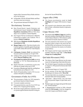 422
mation ofthe Communist PartyofIndia with him-
self as the Secretary.
 In December 1928 theAll India Worker andPeas-
ants Partycame into existence.
 The government declared CPI illegal in 1934.
Revolutionary Terrorism
 Ram Prasad Bismil, Jogesh Chatterjee and
Sachindranath Sanyal founded the Hindustan
Republican Associations (HRA) in 1924, whose
object was to establish a Federal Republic.
 On 9 August 1925 ten revolutionaries robbed the
8-Downtrain at Kakori, near Lucknow. This is
known as Kakori Conspiracy.
 HRA became Hindustan Socialist Republican
Association in 1928.
 Bhagat Singh and B.K. Dutt threw bomb on the
Central Legislative Assemblyagainst the passage
of the Public Safety Bill and the Trade Disputes
Bill.
 Chittagong Armoury Raid was planned by
Suryasen and his associates on 18 April 1930.
 In March 1929, a group of 31 labour leaders were
triedin MeeratConspiracy Case.
 Provisional Government ofFree Indiawasset up
at Kabul in 1915 by Mahendrapratap and
Barkatulla.
 Death of Jitin Das, a revolutionary in jail on the
64th dayof a hunger strike was in 1929.
 Execution of Bhagatsingh Sukh Dev and RajGuru
bythe British was on March 23, 1931.
 Death of Chandrasekhar Azad in 1931 in an en-
counter with police at Allahabad.
Government of India Act (1935)
 The government of India Act 1935 proposed a
government based on Federal System.
 It ensured complete autonomy
 First general election as per the Act of 1935 was
held in 1937, Congress got the majority.
 But all the Congress Ministers resigned in 1939
as a protest against Britains decision to drag In-
dia into the Second World War.
August offer (1940)
 The famous proclamation made by Lord
Linlithgow on 8 August 1940 is known a August
Offer.
 This ensured to give dominion status and free-
dom to frame constitution based on representa-
tive nature.
Cripps Mission 1942
 Themissionunder Stafford Cripps(theLordPrivy
Seal and a member ofthe British War Cabinet) ar-
rivedin IndiaonMarch 22, 1942tofindout a politi-
cal formula for transfer ofpower toIndians.
 The main proposals of the mission was to grant
Dominion status to India at the end of the Sec-
ond World War and setting up of an interim gov-
ernment to administer the country in all matters
except defence.
 The Congress and the League rejected the offer
Gandhiji called the cripps offer ‘‘a Post Dated
Cheque ona Crashing Bank’’.
Quit India Movement (1942)
 The failure of the Cripps Mission was the major
reason for the beginning ofQuit India Movement.
 TheAll India CongressCommitteemet at Bombay
on August 8, 1942 passed the famous Quit India
resolution.
 The Movement began on 9 August 1942.
 On the occasion of the Quit India Movement
Gandhiji gave his famous call of ‘Door Die’.
 The term Quit India was coined byan American
Journalist while interviewingGandhiji.
 ‘‘Quit India’’, ‘‘Bharat Chodo’’‘Do or Die’these
were the powerful slogans of Quit India move-
ment.
 Muslim League newslogan during the Movement
was ‘‘Divide and Quit’’.
 C. Rajagopalachari evolved, in 1944, a formula
called the CR Formula to end the struggle be-
tween the Congress and Muslim League.
 