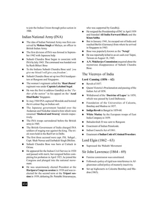 424
to join the Indian Union through police action in
1948.
Indian National Army (INA)
 The idea of Indian National Army was first con-
ceived by Mohan Singh at Malaya, an officer in
British Indian Army.
 The first division of INA was formed in Septem-
ber 1942 with Japanese help.
 Subash Chandra Bose began to associate with
INA byJuly1943. Thecommand was handed over
by Rash Bihari Bose
 To the Indians Subash Chandra Bose said ‘you
give me blood I will give you freedom’..
 Subash Chandra Bose set up two INA headquar-
ters at Rangoon and Singapore.
 The women’s regiment called the ‘Rani Jhansi’
regiment was under Captain Lekshmi Segal.
 He was the first to address Gandhiji as the ‘Fa-
ther of the nation’’ in his appeal on the ‘Azad
HindRadio’Singapore.
 In may1944 INA captured Mowdok and hoisted
the tri-colour flag on Indian soil.
 The Japanese government handed over the
Andaman and Nickobar island tohim which were
renamed ‘Shaheed and Swaraj’ islands respec-
tively.
 The INA troops surrendered before the British
armyin 1945.
 The British Government of India charged INA
soldiers of waging war against the king. The tri-
als were held in the Red Fort in Delhi.
 The first three accused were capt. P.K. Sehgal ,
Capt. Shah Nawaz and Gurbaksh Singh Dhillon.
 Subash Chandra Bose was born at Cuttack in
Orissa.
 He appeared for the Indian Civil Service in 1920
and passed with merit, but resigned before com-
pleting his probation in April 1921, he joined the
Congress and plunged into the national move-
ment.
 He was unanimously elected President at the
Haripura Congress session in 1938 and was re-
elected for the second term at the Tripuri ses-
sion in 1939, defeating Dr. Pattabhi Sitaramayya,
who was supported by Gandhiji.
 Heresignedthe PresidentshipofINCin April 1939
and founded All India Forward Block and the
KisanSabha.
 But in January 1941, he escaped out of India and
reached Berlin (Germany) from where he arrived
in Singapore in 1943.
 Bose was popularlyknown as the ‘Netaji’
 He was reportedlykilled in an air cash over Taipei,
Taiwan onAugust 18, 1945.
 A.N. Mukherjee Commissionenquired about the
mysterious disappearance of Subash Chandra
Bose.
The Viceroys of India
Lord Canning (1856 - 62)
 Revolt of 1857.
 Queen Victoria’s Proclamation and passing ofthe
Indian Act of 1858.
 Withdrawal of the ‘Doctrine of Lapse’in 1859,
which was passed by Lord Dalhousie.
 Foundation of the Universities of Calcutta,
Bombayand Madras in 1857.
 IndigoRevoltin Bengal in 1859-60.
 White Mutiny by the European troops of East
India Companyin 1859.
 Bahadurshah II was sent to Rangoon
 Enactment of Indian Penalcode.
 Indian Councils Act of1861.
 EnactmentofIndianCodeofCriminalProcedure.
Lord Elgin (1862 - 63)
 Supressed the Wahabi Movement
Sir John Lawrence (1864 - 69)
 Famine commission was constituted.
 Followed a policyofrigid non-interference in Af-
ghanistan called policyof masterlyinactivity.
 Set up highcourts in Calcutta Bombay and Ma-
dras(1865).
 