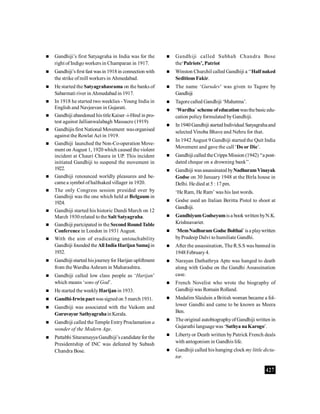 427
 Gandhiji’s first Satyagraha in India was for the
right of Indigoworkers in Champaran in 1917.
 Gandhiji’sfirst fast wasin 1918in connection with
the strike ofmill workers in Ahmedabad.
 He started the Satyagrahasrama on the banks of
Sabarmati river in Ahmedabad in 1917.
 In 1918 he started two weeklies -Young India in
English and Navjeevan in Gujarati.
 Gandhiji abandoned histitleKaiser -i-Hind in pro-
test against Jallianwalabagh Massacre (1919)
 Gandhijisfirst National Movement wasorganised
against the Rowlat Act in 1919.
 Gandhiji launched the Non-Co-operation Move-
ment on August 1, 1920 which caused the violent
incident at Chauri Chaura in UP. This incident
initiated Gandhiji to suspend the movement in
1922.
 Gandhiji renounced worldly pleasures and be-
came a symbol ofhalfnaked villager in 1920.
 The only Congress session presided over by
Gandhiji was the one which held at Belgaum in
1924.
 Gandhiji started his historic Dandi March on 12
March 1930 related to the Salt Satyagraha.
 Gandhiji partcipated in the Second RoundTable
Conference in London in 1931 August.
 With the aim of eradicating untouchability
Gandhiji founded the All India Harijan Samajin
1932.
 Gandhiji started hisjourneyfor Harijan upliftment
from theWardha Ashram in Maharashtra.
 Gandhiji called low class people as ‘Harijan’
which means ‘sons of God’.
 He started the weeklyHarijan in 1933.
 Gandhi-Irwinpact wassignedon 5march 1931.
 Gandhiji was associated with the Vaikom and
Guruvayur SathyagrahainKerala.
 Gandhiji called theTemple EntryProclamation a
wonder of the Modern Age.
 Pattabhi Sitaramayya Gandhiji’s candidate for the
Presidentship of INC was defeated by Subash
Chandra Bose.
 Gandhiji called Subhah Chandra Bose
the‘Palriots’, Patriot
 Winston Churchil called Gandhiji a ‘‘Half naked
Seditious Fakir.
 The name ‘Gurudev’ was given to Tagore by
Gandhiji
 Tagorecalled Gandhiji ‘Mahatma’.
 ‘Wardha’scheme ofeducationwasthebasicedu-
cation policyformulated byGandhiji.
 In1940Gandhiji startedIndividual Satyagrahaand
selected Vinoba Bhave and Nehru for that.
 In 1942 August 9 Gandhiji started the Quit India
Movement and gave the call ‘Do or Die’.
 Gandhiji called theCripps Mission (1942) ‘‘a post-
dated cheque on a drowning bank’’.
 Gandhiji wasassassinated byNadhuramVinayak
Godse on 30 January 1948 at the Birla house in
Delhi. He died at 5 : 17 pm.
‘He Ram, He Ram’ was his last words.
 Godse used an Italian Beritta Pistol to shoot at
Gandhiji.
 GandhiyumGodseyumisa book written byN.K.
Krishnavarier.
 ‘MemNadhuramGodse Bolthai’isa playwritten
byPradeep Dalvi to humiliate Gandhi.
 After the assassination, The R.S.S was banned in
1948February4.
 Narayan Dathathrya Apte was hanged to death
along with Godse on the Gandhi Assassination
case.
 French Novelist who wrote the biography of
Gandhiji was Romain Rolland.
 Medalim Slaiduin a British woman became a fol-
lower Gandhi and came to be known as Meera
Ben.
 The original autobiographyofGandhiji written in
Gujarathi languagewas ‘Sathya naKarogo’.
 Libertyor Death written byPatrick French deals
with antogonism in Gandhis life.
 Gandhiji called his hanging clock my little dicta-
tor.
 