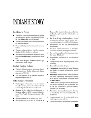 371
INDIANHISTORY
Pre-Historic Period
 The earliest traces ofhuman existence in India so
far discovered is between 4,00,000 and 2,00,000
BC from Sohan valley(now in Pakistan)
 Neolithic settlements in Indian subcontinent are
not older than 4000 BC.
 Wheat and barley were the first cereals grown by
Indians.
 The name India was derived from the rivername
Sindhu which is also known as Indus.
 India wasoriginallyconsidered asa part ofa larger
area called Jambu-dvipa(The continent ofJambu
tree)
 Krita,Treta, Dwaparaand Kaliarethe four ages
of traditional Hindu thought.
Gulf of Cambut Culture
 The Gulf of Cambut culture which was discov-
ered recentlyfrom the Bayof Cambut in Gujarat
dates back to 7500 BC.
 This was found out by the National Institute of
Open Technology (NIOT).
Indus Valley Civilisation
 The Harappan culture spread over the whole of
Sind, Baluchistan, almost the whole of Punjab,
northern Rajasthan, Kathiawar and Gujarat.
 Harappa the first Indus site, was discovered by
Dayaram Sahni in 1921. It is situated in the prov-
ince ofWest Punjab, Montgeomerydistrict in Pa-
kistan.
 Harappa is located on the bank of river Ravi.
 Mohanjedaro was excavated in 1922 by R.D.
Banarjee. It is situated in theLarkhana district in
Sind on the right bank of river Indus (Now in
Pakistan)
 The Great Granery, the Great Bath a piece of
woven cotton, a beared man in steatite and a
bronze dancing girl are found from Mohanjedaro.
 An assembly hall was also discovered from
Mohanjodaro.
 The most important feature of Harappan
civilisation was town planning and urbanism.
 The word Mohanjedaro in Sindi language means
‘the mountof thedead’.
 Mohanjodaro was believed to have destructed
by flood.
 Harappans knewthe art ofgrowing cereals, wheat
and barley.
 Banawali is situated in Hariyana.
 Chanhudaro, discovered byN. Gopal Majundar
and Mackey, is situated in Sind on the bank of
river Indus.
 Kalibangan, another famous Indus city discov-
ered in 1953 byA Ghosh, is situated in Rajasthan
on the banksofRiver Ghaggar. Kalibangan stands
for black bangles.
 Lothal, first man madeport in the worldanddock-
yard made of burnt bricks, was discovered in 1953
by S.R. Rao is situated in Gujarat on Bhogava
river near Gulf ofCambay.
 Ropar is the site situated in Punjab on the banks
of river Sutlej. It was discovered in 1953 by
Y.D.Sharma.
 Harappan people were the earliest people in the
world to grow cotton and rice.
 People cultivated rice at Lothal and Rangpur and
 