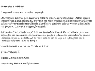 Instruções e créditos:
Imagens diversas: encontradas no google.
Orientações: material para recortar e colar no cenário correspondente. Outras opções:
Imprimir em papel adesivado, imprimir em papel magnético as partes recortáveis para
colocar sobre superfície metalizada, plastificar o cenário e colocar velcros adesivados
nas peças ou como sua imaginação sugerir.
A time-line “Infância de Jesus” é de inspiração Montessori. Os recortáveis devem ser
colocados na ordem dos acontecimentos segundo a leitura dos versículos. Os quatro
impressos maiores de folha A4 deve ser colado um ao lado do outro, para dar a
impressão de uma linha do tempo.
Material sem fins lucrativos. Venda proibida.
Viva o Vaticano II!
Equipe Catequese em Casa
www.catequesecasa.wordpress.com
 