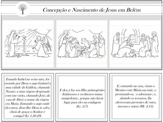 Estando Isabel no sexto mês, foi
enviado por Deus o anjo Gabriel a
uma cidade da Galileia, chamada
Nazaré, a uma virgem desposada
com um varão, chamado José, da
casa de Davi; o nome da virgem
era Maria. Entrando o anjo onde
ela estava, disse-lhe: Deus te salve,
cheia de graça; o Senhor é
contigo! (Lc 1.26-29).
E deu à luz seu filho primogênito.
Enfaixou-o e reclinou-o numa
manjedoura , porque não havia
lugar para eles na estalagem
(Lc. 2.7).
E, entrando na casa, viram o
Menino com Maria,sua mãe, e,
prostrando-se, o adoraram ; e,
abrindo os tesouros, lhe
ofereceram presentes de ouro,
incenso e mirra (Mt 2.11).
Concepção e Nascimento de Jesus em Belém
 