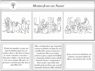 Tendo eles partido, eis que um
anjo do Senhor apareceu em
sonhos a José, e lhe disse: levanta-
te, toma o menino e sua mãe, e
foge para o Egito, e fica lá até que
eu te avise, porque Herodes vai
procurar o menino para lhe tirar a
vida (Mt 2.13).
Mas, ouvindo dizer que Arquelau
reinava na Judéia em lugar de seu
pai Herodes, temeu ir para lá; e,
avisado por Deus em sonhos,
retirou-se para a região da Galiléia
e, chegando, habitou numa cidade
chamada Nazaré, cumprindo-se
deste modo o que tinha sido
predito pelos profetas, que seria lá
chamado Nazareno (Mt. 2.22-23).
Jesus crescia em sabedoria, em
estatura e em graça diante de
Deus e dos homens (Lc. 2.52).
Menino Jesus em Nazaré
 