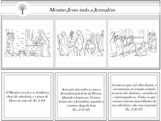 O Menino crescia e se fortificava
cheio de sabedoria, e a graça de
Deus era com ele (Lc 2.40).
Seus pais iam todos os anos a
Jerusalém pela festa da Páscoa.
Quando chegou aos 12 anos,
foram eles a Jerusalém, segundo o
costume daquela festa
(Lc. 2.41-42).
Aconteceu que, três dias depois, o
encontraram no templo sentado
no meio dos doutores, ouvindo-os
e interrogando-os. Todos os que
ouviam estavam maravilhados da
sua sabedoria e das suas respostas
(Lc. 2.46-47).
Menino Jesus indo a Jerusalém
 