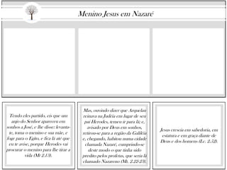 Tendo eles partido, eis que um
anjo do Senhor apareceu em
sonhos a José, e lhe disse: levanta-
te, toma o menino e sua mãe, e
foge para o Egito, e fica lá até que
eu te avise, porque Herodes vai
procurar o menino para lhe tirar a
vida (Mt 2.13).
Mas, ouvindo dizer que Arquelau
reinava na Judéia em lugar de seu
pai Herodes, temeu ir para lá; e,
avisado por Deus em sonhos,
retirou-se para a região da Galiléia
e, chegando, habitou numa cidade
chamada Nazaré, cumprindo-se
deste modo o que tinha sido
predito pelos profetas, que seria lá
chamado Nazareno (Mt. 2.22-23).
Jesus crescia em sabedoria, em
estatura e em graça diante de
Deus e dos homens (Lc. 2.52).
Menino Jesus em Nazaré
 