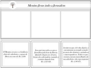 O Menino crescia e se fortificava
cheio de sabedoria, e a graça de
Deus era com ele (Lc 2.40).
Seus pais iam todos os anos a
Jerusalém pela festa da Páscoa.
Quando chegou aos 12 anos,
foram eles a Jerusalém, segundo o
costume daquela festa
(Lc. 2.41-42).
Aconteceu que, três dias depois, o
encontraram no templo sentado
no meio dos doutores, ouvindo-os
e interrogando-os. Todos os que
ouviam estavam maravilhados da
sua sabedoria e das suas respostas
(Lc. 2.46-47).
Menino Jesus indo a Jerusalém
 