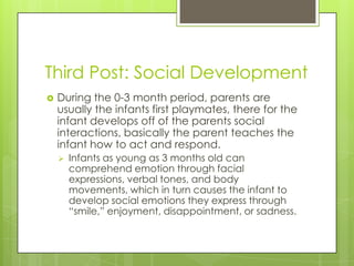 Third Post: Social Development
   During the 0-3 month period, parents are
    usually the infants first playmates, there for the
    infant develops off of the parents social
    interactions, basically the parent teaches the
    infant how to act and respond.
       Infants as young as 3 months old can
        comprehend emotion through facial
        expressions, verbal tones, and body
        movements, which in turn causes the infant to
        develop social emotions they express through
        “smile,” enjoyment, disappointment, or sadness.
 
