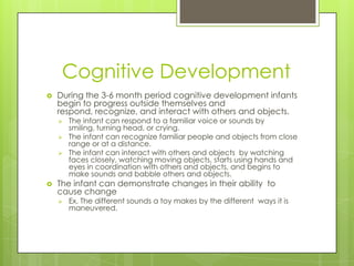 Cognitive Development
   During the 3-6 month period cognitive development infants
    begin to progress outside themselves and
    respond, recognize, and interact with others and objects.
       The infant can respond to a familiar voice or sounds by
        smiling, turning head, or crying.
       The infant can recognize familiar people and objects from close
        range or at a distance.
       The infant can interact with others and objects by watching
        faces closely, watching moving objects, starts using hands and
        eyes in coordination with others and objects, and begins to
        make sounds and babble others and objects.
   The infant can demonstrate changes in their ability to
    cause change
       Ex. The different sounds a toy makes by the different ways it is
        maneuvered.
 