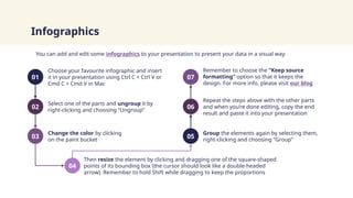 You can add and edit some infographics to your presentation to present your data in a visual way.
Infographics
Choose your favourite infographic and insert
it in your presentation using Ctrl C + Ctrl V or
Cmd C + Cmd V in Mac
Change the color by clicking
on the paint bucket
Group the elements again by selecting them,
right-clicking and choosing “Group”
Remember to choose the “Keep source
formatting” option so that it keeps the
design. For more info, please visit our blog
Select one of the parts and ungroup it by
right-clicking and choosing “Ungroup”
Then resize the element by clicking and dragging one of the square-shaped
points of its bounding box (the cursor should look like a double-headed
arrow). Remember to hold Shift while dragging to keep the proportions
Repeat the steps above with the other parts
and when you’re done editing, copy the end
result and paste it into your presentation
01 07
02 06
03 05
04
 