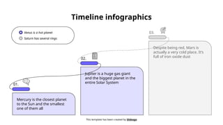 Timeline infographics
This template has been created by Slidesgo
01.
Mercury is the closest planet
to the Sun and the smallest
one of them all
Jupiter is a huge gas giant
and the biggest planet in the
entire Solar System
Despite being red, Mars is
actually a very cold place. It’s
full of iron oxide dust
02.
03.
Venus is a hot planet
Saturn has several rings
 