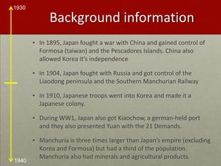 Background informationIn 1895, Japan fought a war with China and gained control of Formosa (taiwan) and the Pescadores Islands. China also allowed Korea it’s independenceIn 1904, Japan fought with Russia and got control of the Liaodong peninsula and the Southern Manchurian RailwayIn 1910, Japanese troops went into Korea and made it a Japanese colony.During WW1, Japan also got Kiaochow, a german-held port and they also presented Yuan with the 21 Demands. Manchuria is three times larger than Japan’s empire (excluding Korea and Formosa) but had a third of the population. Manchuria also had minerals and agricultural products.