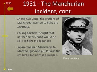 1931 - The Manchurian Incident, cont.Zhang Xue Liang, the warlord of Manchuria, wanted to fight the Japanese. Chiang Kaishek thought that neither he or Zhang would be able to fight the JapaneseJapan renamed Manchuria to Manzhouguo and put Puyi as the emperor, but only as a puppet.Zhang Xue Liang