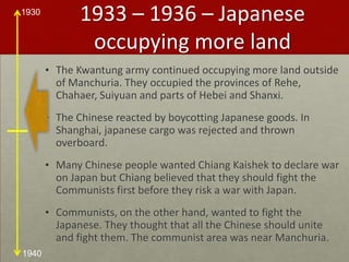 1933 – 1936 – Japanese occupying more landThe Kwantung army continued occupying more land outside of Manchuria. They occupied the provinces of Rehe, Chahaer, Suiyuan and parts of Hebei and Shanxi. The Chinese reacted by boycotting Japanese goods. In Shanghai, japanese cargo was rejected and thrown overboard.Many Chinese people wanted Chiang Kaishek to declare war on Japan but Chiang believed that they should fight the Communists first before they risk a war with Japan. Communists, on the other hand, wanted to fight the Japanese. They thought that all the Chinese should unite and fight them. The communist area was near Manchuria.