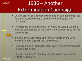 1936 – Another Extermination CampaignChiang organised another extermination campaign because he didn’t want to make a united front and attack the Japanese.The base for the campain was in Xian and Zhang Zueliang was the commander of the army. He was ordered to kill the communists.Zhang’s army was made up of many Manchurians who wanted to fight against the Communists.He made an unofficial agreement with the Communists not to fight each other.Chiang then flew to Xian to persuade Zhang to continue with the campaign.